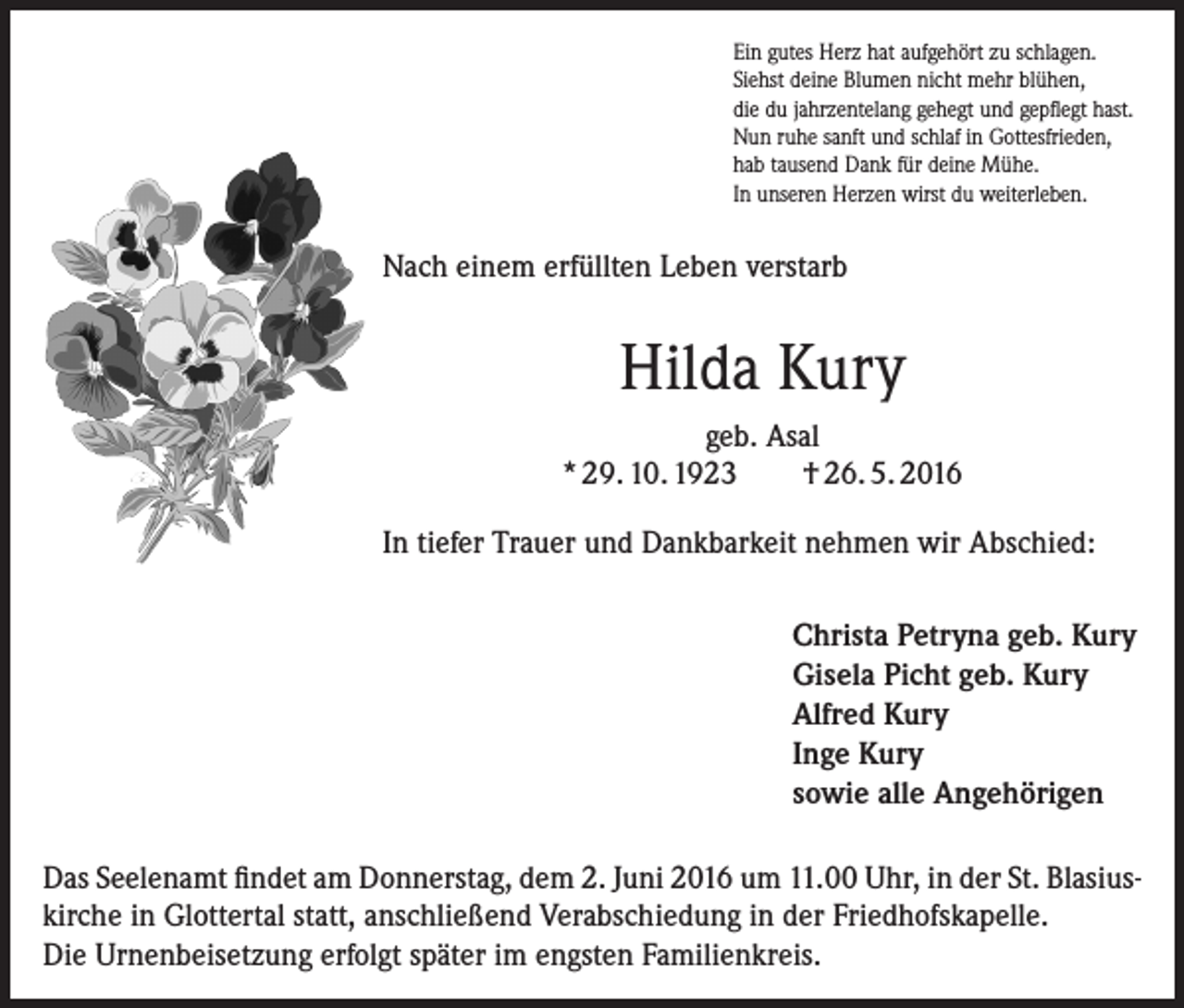 <p>Ein gutes Herz hat aufgehört zu schlagen.<br />Siehst deine Blumen nicht mehr blühen,<br />die du jahrzentelang gehegt und gepflegt hast.<br />Nun ruhe sanft und schlaf in Gottesfrieden,<br />hab tausend Dank für deine Mühe.<br />In unseren Herzen wirst du weiterleben.</p><p>Nach einem erfüllten Leben verstarb</p><p>Hilda Kury<br />geb. Asal<br />* 29. 10. 1923<br />† 26. 5. 2016<br />In tiefer Trauer und Dankbarkeit nehmen wir Abschied:<br />Christa Petryna geb. Kury<br />Gisela Picht geb. Kury<br />Alfred Kury<br />Inge Kury<br />sowie alle Angehörigen<br />Das Seelenamt findet am Donnerstag, dem 2. Juni 2016 um 11.00 Uhr, in der St. Blasius­<br />kirche in Glottertal statt, anschließend Verabschiedung in der Friedhofskapelle.<br />Die Urnenbeisetzung erfolgt später im engsten Familienkreis.</p>