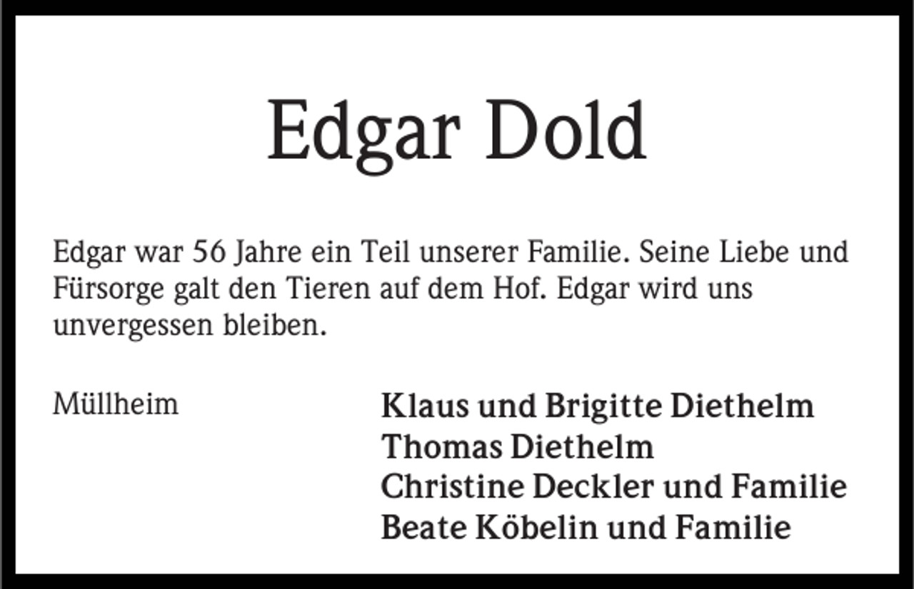 <p>Edgar Dold<br />Edgar war 56 Jahre ein Teil unserer Familie. Seine Liebe und<br />Fürsorge galt den Tieren auf dem Hof. Edgar wird uns<br />unvergessen bleiben.<br />Müllheim</p><p>Klaus und Brigitte Diethelm<br />Thomas Diethelm<br />Christine Deckler und Familie<br />Beate Köbelin und Familie</p>