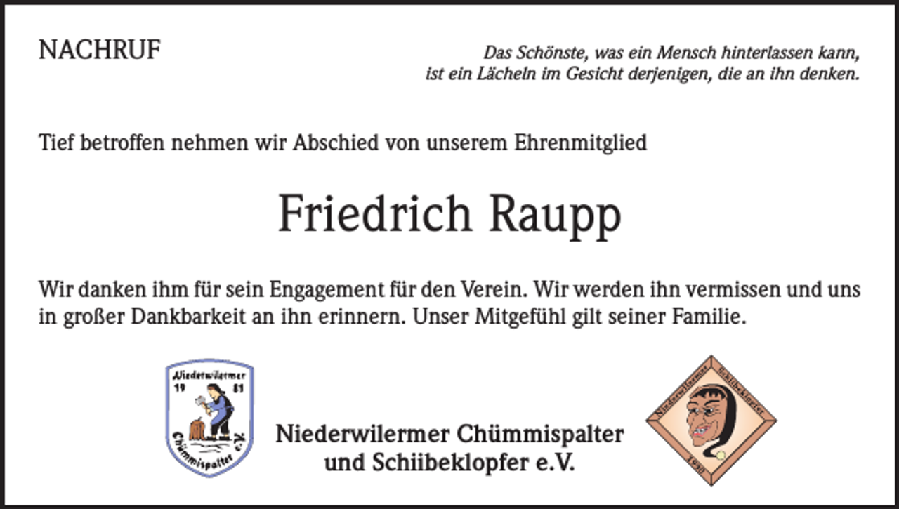 <p>NACHRUF</p><p>Das Schönste, was ein Mensch hinterlassen kann,<br />ist ein Lächeln im Gesicht derjenigen, die an ihn denken.</p><p>Tief betroffen nehmen wir Abschied von unserem Ehrenmitglied</p><p>Friedrich Raupp<br />Wir danken ihm für sein Engagement für den Verein. Wir werden ihn vermissen und uns<br />in großer Dankbarkeit an ihn erinnern. Unser Mitgefühl gilt seiner Familie.</p><p>Niederwilermer Chümmispalter<br />und Schiibeklopfer e.V.</p>