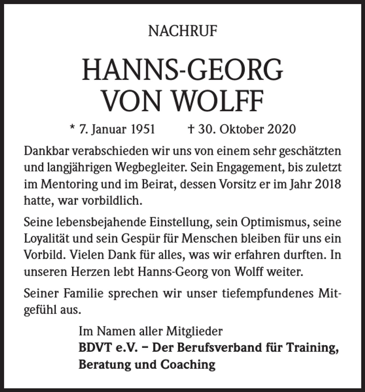 <p>NACHRUF</p><p>HANNS-GEORG<br />VON WOLFF<br />* 7. Januar 1951</p><p>† 30. Oktober 2020</p><p>Dankbar verabschieden wir uns von einem sehr geschätzten<br />und langjährigen Wegbegleiter. Sein Engagement, bis zuletzt<br />im Mentoring und im Beirat, dessen Vorsitz er im Jahr 2018<br />hatte, war vorbildlich.<br />Seine lebensbejahende Einstellung, sein Optimismus, seine<br />Loyalität und sein Gespür für Menschen bleiben für uns ein<br />Vorbild. Vielen Dank für alles, was wir erfahren durften. In<br />unseren Herzen lebt Hanns-Georg von Wolff weiter.<br />Seiner Familie sprechen wir unser tiefempfundenes Mitgefühl aus.<br />Im Namen aller Mitglieder<br />BDVT e.V. – Der Berufsverband für Training,<br />Beratung und Coaching</p>