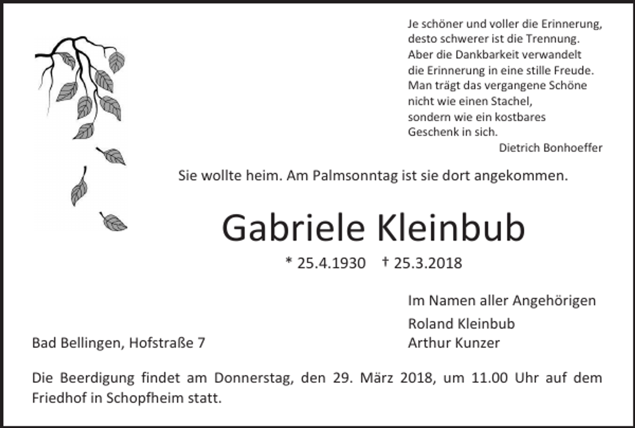 <p>Je schöner und voller die Erinnerung,<br />desto schwerer ist die Trennung.<br />Aber die Dankbarkeit verwandelt<br />die Erinnerung in eine stille Freude.<br />Man trägt das vergangene Schöne<br />nicht wie einen Stachel,<br />sondern wie ein kostbares<br />Geschenk in sich.<br />Dietrich Bonhoeffer</p><p>Sie wollte heim. Am Palmsonntag ist sie dort angekommen.</p><p>Gabriele Kleinbub<br />* 25.4.1930 † 25.3.2018</p><p>Bad Bellingen, Hofstraße 7</p><p>Im Namen aller Angehörigen<br />Roland Kleinbub<br />Arthur Kunzer</p><p>Die Beerdigung findet am Donnerstag, den 29. März 2018, um 11.00 Uhr auf dem<br />Friedhof in Schopfheim statt.</p>