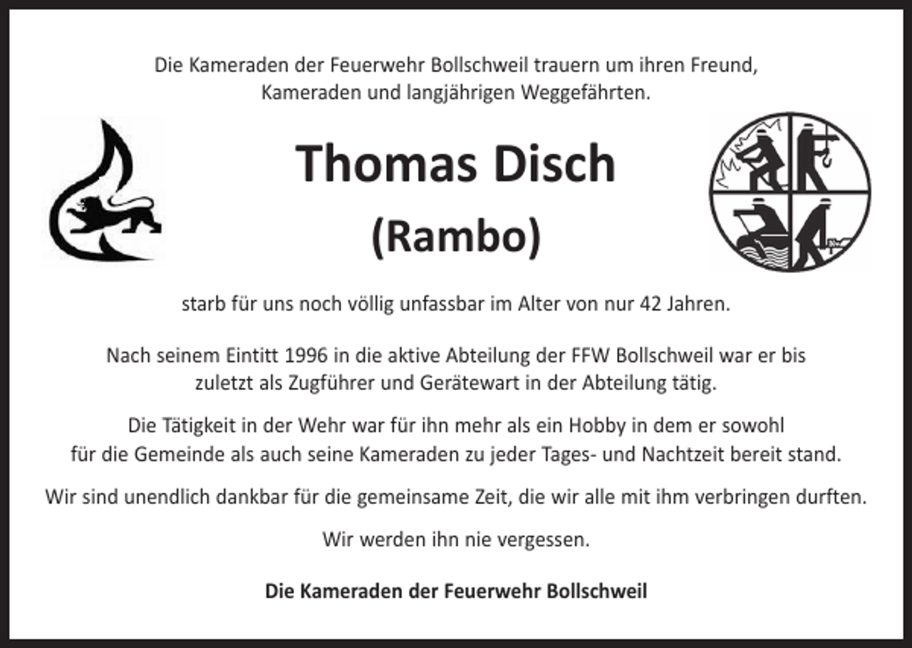 <p>Die Kameraden der Feuerwehr Bollschweil trauern um ihren Freund,<br />Kameraden und langjährigen Weggefährten.</p><p>Thomas Disch<br />(Rambo)<br />starb für uns noch völlig unfassbar im Alter von nur 42 Jahren.<br />Nach seinem Eintitt 1996 in die aktive Abteilung der FFW Bollschweil war er bis<br />zuletzt als Zugführer und Gerätewart in der Abteilung tätig.<br />Die Tätigkeit in der Wehr war für ihn mehr als ein Hobby in dem er sowohl<br />für die Gemeinde als auch seine Kameraden zu jeder Tages- und Nachtzeit bereit stand.<br />Wir sind unendlich dankbar für die gemeinsame Zeit, die wir alle mit ihm verbringen durften.<br />Wir werden ihn nie vergessen.<br />Die Kameraden der Feuerwehr Bollschweil</p>
