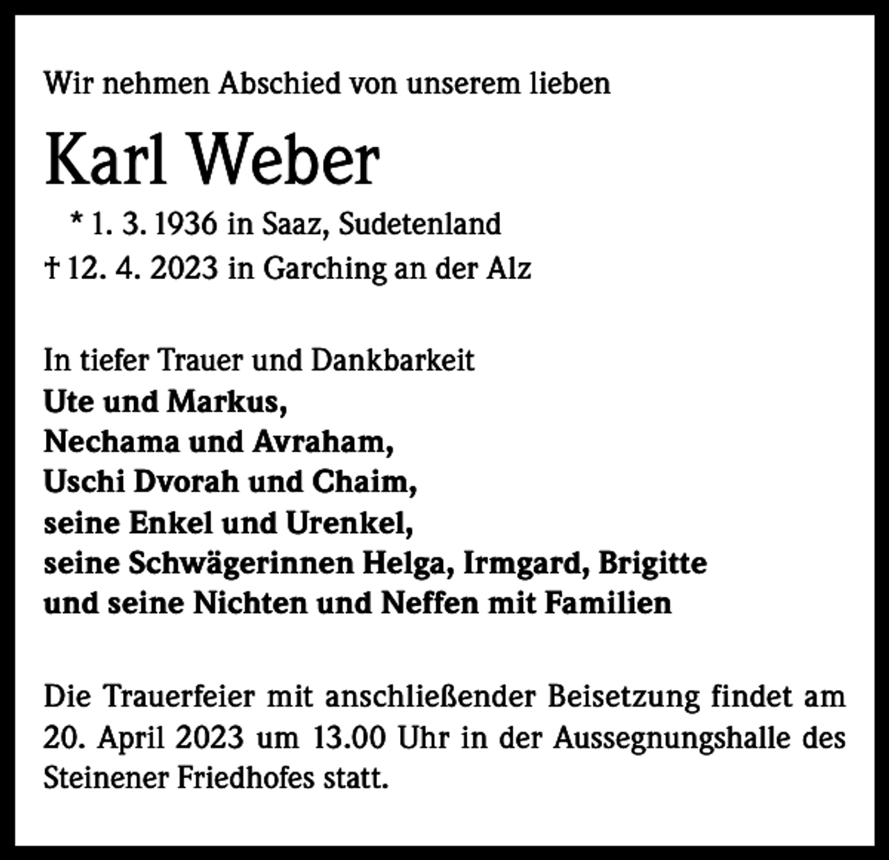 <p>Wir nehmen Abschied von unserem lieben</p><p>Karl Weber<br />* 1. 3. 1936 in Saaz, Sudetenland<br />† 12. 4. 2023 in Garching an der Alz<br />In tiefer Trauer und Dankbarkeit<br />Ute und Markus,<br />Nechama und Avraham,<br />Uschi Dvorah und Chaim,<br />seine Enkel und Urenkel,<br />seine Schwägerinnen Helga, Irmgard, Brigitte<br />und seine Nichten und Neffen mit Familien<br />Die Trauerfeier mit anschließender Beisetzung findet am<br />20. April 2023 um 13.00 Uhr in der Aussegnungshalle des<br />Steinener Friedhofes statt.</p>