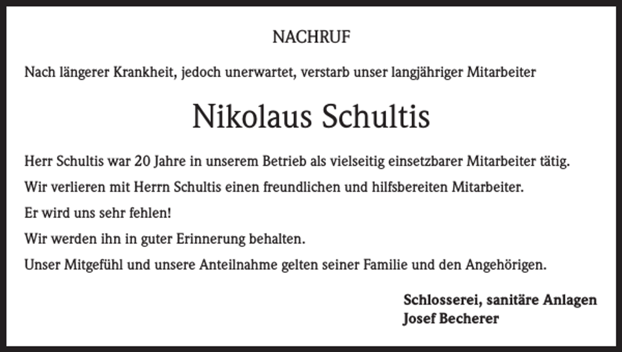 <p>NACHRUF<br />Nach längerer Krankheit, jedoch unerwartet, verstarb unser langjähriger Mitarbeiter</p><p>Nikolaus Schultis<br />Herr Schultis war 20 Jahre in unserem Betrieb als vielseitig einsetzbarer Mitarbeiter tätig.<br />Wir verlieren mit Herrn Schultis einen freundlichen und hilfsbereiten Mitarbeiter.<br />Er wird uns sehr fehlen!<br />Wir werden ihn in guter Erinnerung behalten.<br />Unser Mitgefühl und unsere Anteilnahme gelten seiner Familie und den Angehörigen.<br />Schlosserei, sanitäre Anlagen<br />Josef Becherer</p>