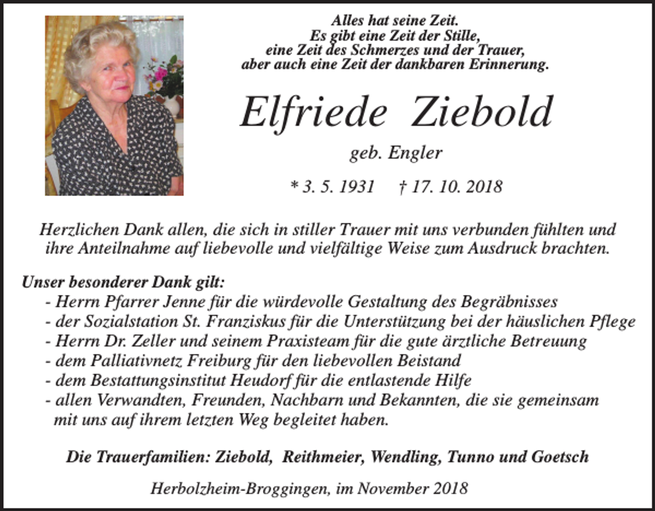 <p>Alles hat seine Zeit.<br />Es gibt eine Zeit der Stille,<br />eine Zeit des Schmerzes und der Trauer,<br />aber auch eine Zeit der dankbaren Erinnerung.</p><p>Elfriede Ziebold<br />geb. Engler<br />* 3. 5. 1931</p><p>† 17. 10. 2018</p><p>Herzlichen Dank allen, die sich in stiller Trauer mit uns verbunden fühlten und<br />ihre Anteilnahme auf liebevolle und vielfältige Weise zum Ausdruck brachten.<br />Unser besonderer Dank gilt:<br />- Herrn Pfarrer Jenne für die würdevolle Gestaltung des Begräbnisses<br />- der Sozialstation St. Franziskus für die Unterstützung bei der häuslichen Pflege<br />- Herrn Dr. Zeller und seinem Praxisteam für die gute ärztliche Betreuung<br />- dem Palliativnetz Freiburg für den liebevollen Beistand<br />- dem Bestattungsinstitut Heudorf für die entlastende Hilfe<br />- allen Verwandten, Freunden, Nachbarn und Bekannten, die sie gemeinsam<br />mit uns auf ihrem letzten Weg begleitet haben.<br />Die Trauerfamilien: Ziebold, Reithmeier, Wendling, Tunno und Goetsch<br />Herbolzheim-Broggingen, im November 2018</p>
