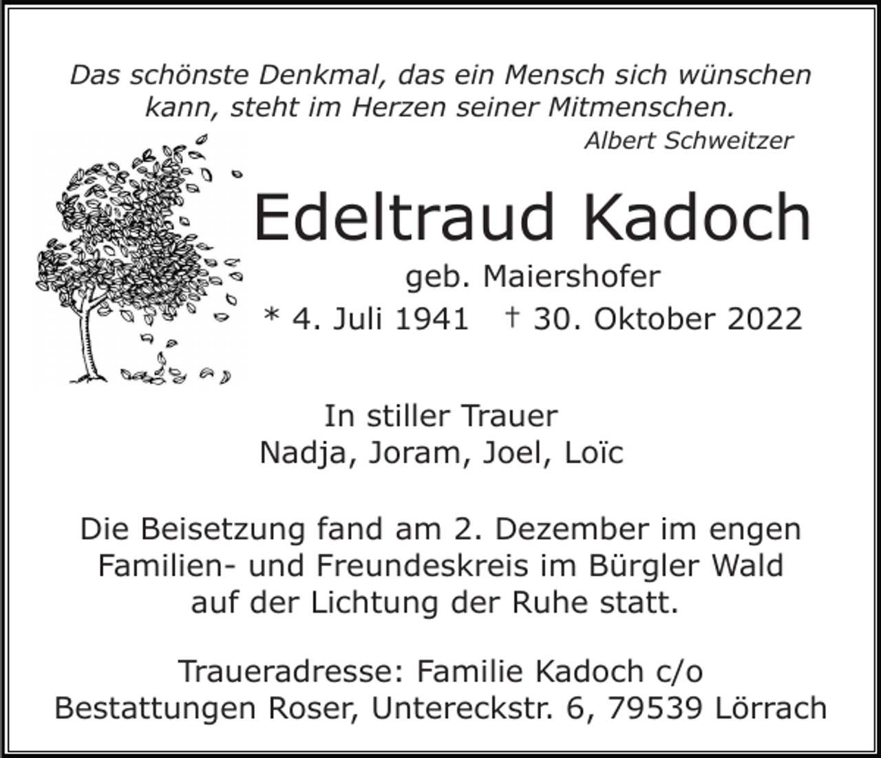 <p>Das schönste Denkmal, das ein Mensch sich wünschen<br />kann, steht im Herzen seiner Mitmenschen.<br />Albert Schweitzer</p><p>Edeltraud Kadoch<br />geb. Maiershofer<br />* 4. Juli 1941 † 30. Oktober 2022<br />In stiller Trauer<br />Nadja, Joram, Joel, Loïc<br />Die Beisetzung fand am 2. Dezember im engen<br />Familien- und Freundeskreis im Bürgler Wald<br />auf der Lichtung der Ruhe statt.<br />Traueradresse: Familie Kadoch c/o<br />Bestattungen Roser, Untereckstr. 6, 79539 Lörrach</p>