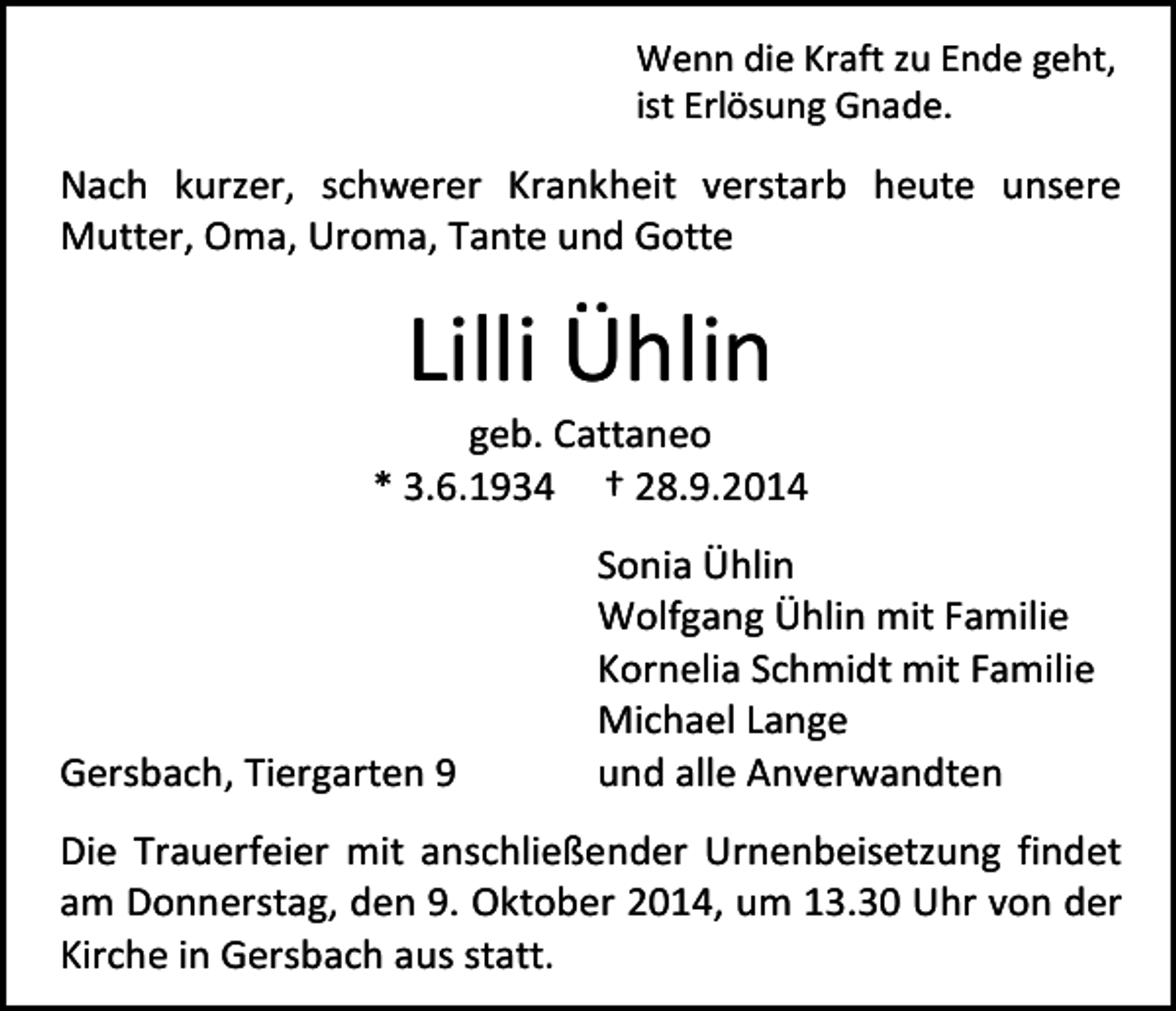 <p>Wenn die Kraft zu Ende geht,<br />ist Erlösung Gnade.</p><p>Nach kurzer, schwerer Krankheit verstarb heute unsere<br />Mutter, Oma, Uroma, Tante und Gotte</p><p>Lilli Ühlin</p><p>geb. Cattaneo<br />* 3.6.1934 † 28.9.2014</p><p>Gersbach, Tiergarten 9</p><p>Sonia Ühlin<br />Wolfgang Ühlin mit Familie<br />Kornelia Schmidt mit Familie<br />Michael Lange<br />und alle Anverwandten</p><p>Die Trauerfeier mit anschließender Urnenbeisetzung findet<br />am Donnerstag, den 9. Oktober 2014, um 13.30 Uhr von der<br />Kirche in Gersbach aus statt.</p>