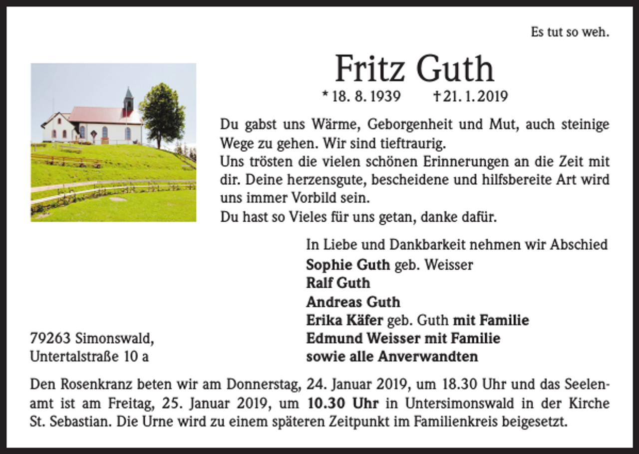 <p>Es tut so weh.</p><p>Fritz Guth</p><p>* 18. 8. 1939 † 21. 1. 2019<br />Du gabst uns Wärme, Geborgenheit und Mut, auch steinige<br />Wege zu gehen. Wir sind tieftraurig.<br />Uns trösten die vielen schönen Erinnerungen an die Zeit mit<br />dir. Deine herzensgute, bescheidene und hilfsbereite Art wird<br />uns immer Vorbild sein.<br />Du hast so Vieles für uns getan, danke dafür.</p><p>79263 Simonswald,<br />Untertalstraße 10 a</p><p>In Liebe und Dankbarkeit nehmen wir Abschied<br />Sophie Guth geb. Weisser<br />Ralf Guth<br />Andreas Guth<br />Erika Käfer geb. Guth mit Familie<br />Edmund Weisser mit Familie<br />sowie alle Anverwandten</p><p>Den Rosenkranz beten wir am Donnerstag, 24. Januar 2019, um 18.30 Uhr und das ­Seelen­-<br />amt ist am Freitag, 25. Januar 2019, um 10.30 Uhr in Untersimonswald in der Kirche<br />St. Sebastian. Die Urne wird zu einem späteren Zeitpunkt im Familienkreis beigesetzt.</p>