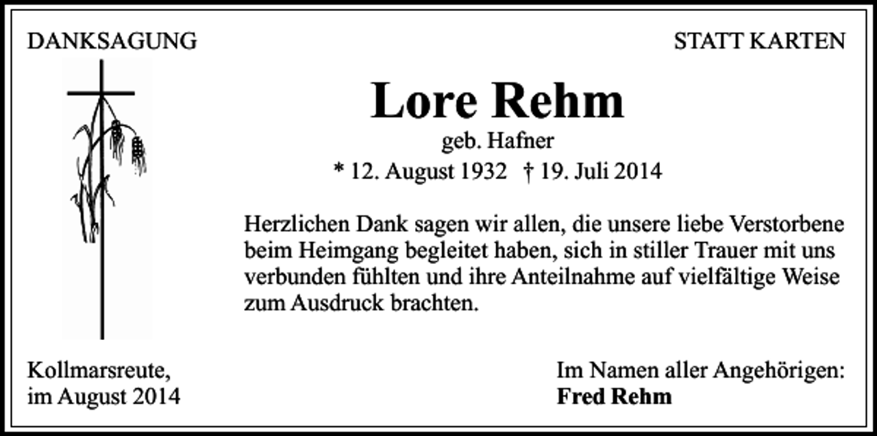 <p>DANKSAGUNG</p><p>STATT KARTEN</p><p>Lore Rehm</p><p>geb. Hafner<br />* 12. August 1932 † 19. Juli 2014<br />Herzlichen Dank sagen wir allen, die unsere liebe Verstorbene<br />beim Heimgang begleitet haben, sich in stiller Trauer mit uns<br />verbunden fühlten und ihre Anteilnahme auf vielfältige Weise<br />zum Ausdruck brachten.<br />Kollmarsreute,<br />im August 2014</p><p>Im Namen aller Angehörigen:<br />Fred Rehm</p>