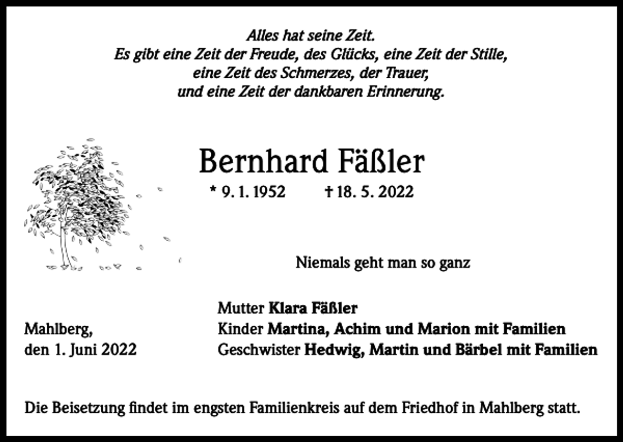 <p>Alles hat seine Zeit.<br />Es gibt eine Zeit der Freude, des Glücks, eine Zeit der Stille,<br />eine Zeit des Schmerzes, der Trauer,<br />und eine Zeit der dankbaren Erinnerung.</p><p>Bernhard Fäßler<br />* 9. 1. 1952</p><p>Mahlberg,<br />den 1. Juni 2022</p><p>† 18. 5. 2022</p><p>Niemals geht man so ganz<br />Mutter Klara Fäßler<br />Kinder Martina, Achim und Marion mit Familien<br />Geschwister Hedwig, Martin und Bärbel mit Familien</p><p>Die Beisetzung findet im engsten Familienkreis auf dem Friedhof in Mahlberg statt.</p>
