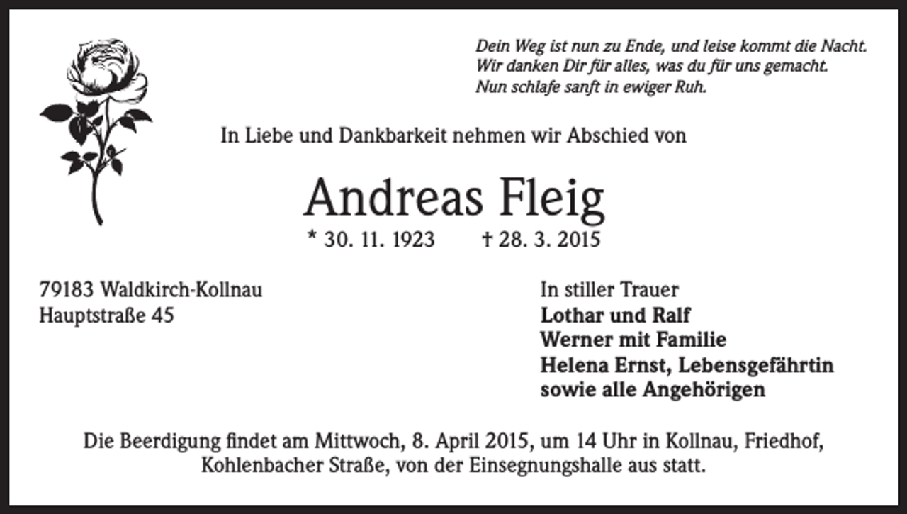 <p>Dein Weg ist nun zu Ende, und leise kommt die Nacht.<br />Wir danken Dir für alles, was du für uns gemacht.<br />Nun schlafe sanft in ewiger Ruh.</p><p>In Liebe und Dankbarkeit nehmen wir Abschied von</p><p>Andreas Fleig<br />* 30. 11. 1923 † 28. 3. 2015</p><p>79183 Waldkirch-Kollnau<br />Hauptstraße 45</p><p>In stiller Trauer<br />Lothar und Ralf<br />Werner mit Familie<br />Helena Ernst, Lebensgefährtin<br />sowie alle Angehörigen</p><p>Die Beerdigung findet am Mittwoch, 8. April 2015, um 14 Uhr in Kollnau, Friedhof,<br />Kohlenbacher Straße, von der Einsegnungshalle aus statt.</p>