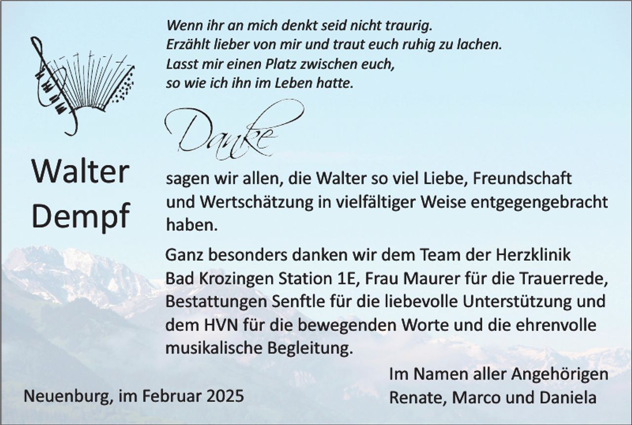 <p>Wenn ihr an mich denkt seid nicht traurig.<br />Erzählt lieber von mir und traut euch ruhig zu lachen.<br />Lasst mir einen Platz zwischen euch,<br />so wie ich ihn im Leben hatte.</p><p>Walter<br />Dempf</p><p>sagen wir allen, die Walter so viel Liebe, Freundschaft<br />und Wertschätzung in vielfältiger Weise entgegengebracht<br />haben.</p><p>Ganz besonders danken wir dem Team der Herzklinik<br />Bad Krozingen Station 1E, Frau Maurer für die Trauerrede,<br />Bestattungen Senftle für die liebevolle Unterstützung und<br />dem HVN für die bewegenden Worte und die ehrenvolle<br />musikalische Begleitung.<br />Im Namen aller Angehörigen<br />Neuenburg, im Februar 2025<br />Renate, Marco und Daniela</p>