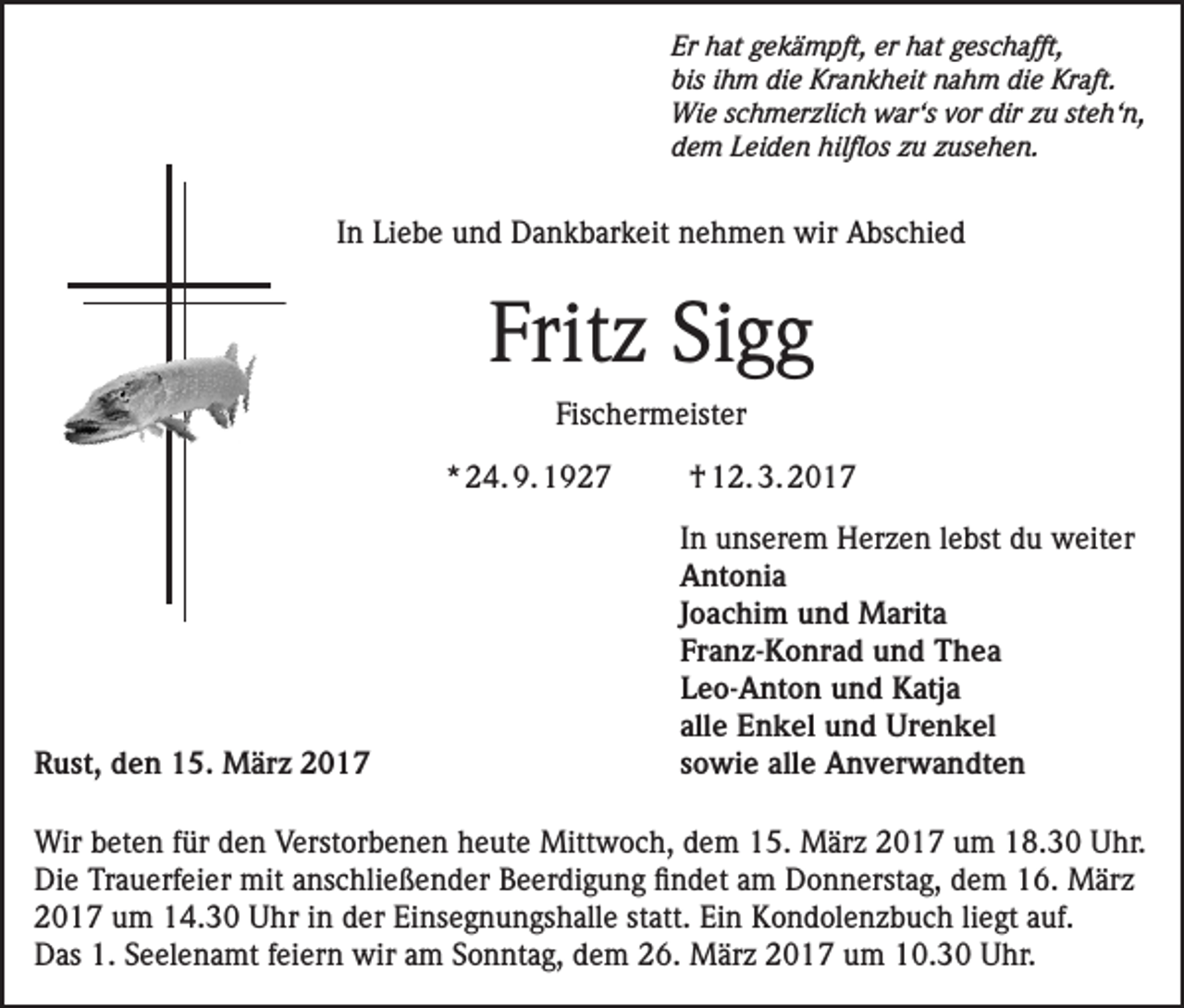 <p>Er hat gekämpft, er hat geschafft,<br />bis ihm die Krankheit nahm die Kraft.<br />Wie schmerzlich war‘s vor dir zu steh‘n,<br />dem Leiden hilflos zu zusehen.</p><p>In Liebe und Dankbarkeit nehmen wir Abschied</p><p>Fritz Sigg<br />Fischermeister<br />* 24. 9. 1927</p><p>† 12. 3. 2017</p><p>In unserem Herzen lebst du weiter<br />Antonia</p><p>Joachim und Marita</p><p>Franz-Konrad und Thea</p><p>Leo-Anton und Katja</p><p>alle Enkel und Urenkel<br />Rust, den 15. März 2017<br />sowie alle Anverwandten<br />Wir beten für den Verstorbenen heute Mittwoch, dem 15. März 2017 um 18.30 Uhr.<br />Die Trauerfeier mit anschließender Beerdigung findet am Donnerstag, dem 16. März<br />2017 um 14.30 Uhr in der Einsegnungshalle statt. Ein Kondolenzbuch liegt auf.<br />Das 1. Seelenamt feiern wir am Sonntag, dem 26. März 2017 um 10.30 Uhr.</p>