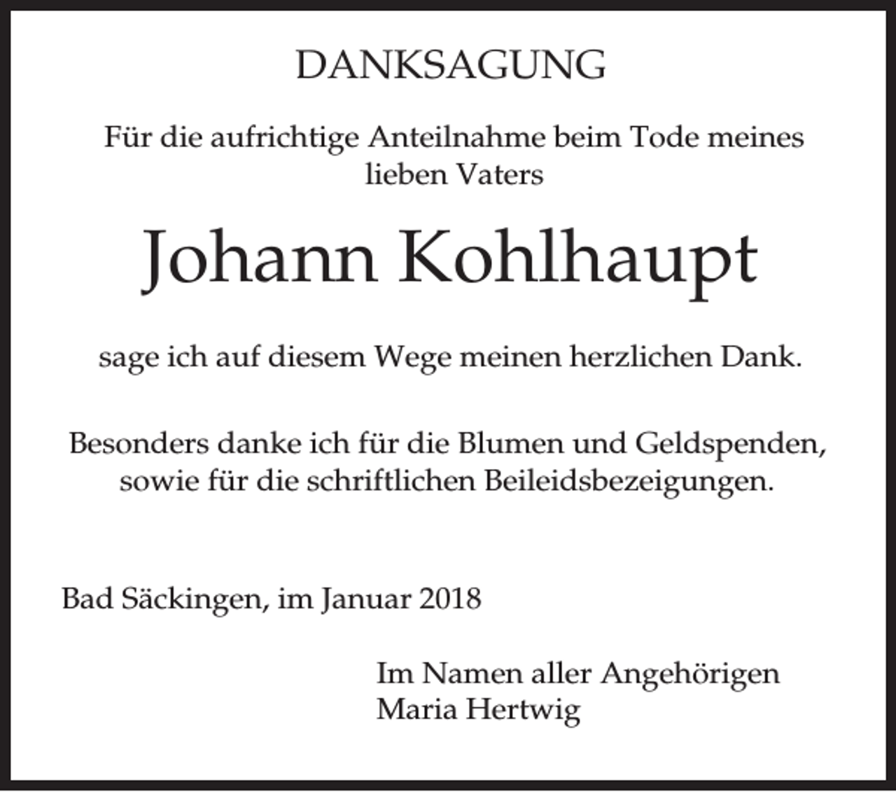 <p>DANKSAGUNG<br />Für die aufrichtige Anteilnahme beim Tode meines<br />lieben Vaters</p><p>Johann Kohlhaupt<br />sage ich auf diesem Wege meinen herzlichen Dank.<br />Besonders danke ich für die Blumen und Geldspenden,<br />sowie für die schriftlichen Beileidsbezeigungen.</p><p>Bad Säckingen, im Januar 2018<br />Im Namen aller Angehörigen<br />Maria Hertwig</p>