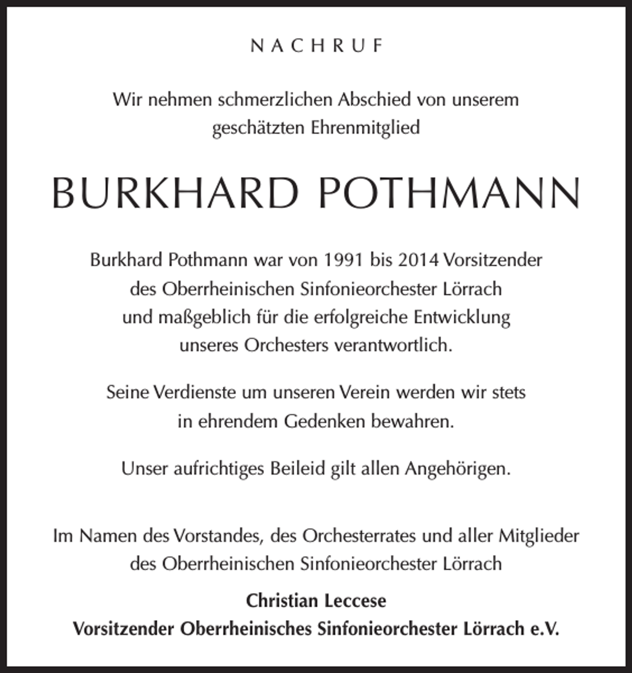 <p>NACHRUF<br />Wir nehmen schmerzlichen Abschied von unserem<br />geschätzten ­Ehrenmitglied</p><p>BURKHARD POTHMANN<br />Burkhard Pothmann war von 1991 bis 2014 Vorsitzender<br />des Oberrheinischen Sinfonieorchester Lörrach<br />und maßgeblich für die erfolgreiche Entwicklung<br />unseres Orchesters verantwortlich.<br />Seine Verdienste um unseren Verein werden wir stets<br />in ehrendem Gedenken bewahren.<br />Unser aufrichtiges Beileid gilt allen Angehörigen.<br />Im Namen des Vorstandes, des Orchesterrates und aller Mitglieder<br />des Oberrheinischen Sinfonieorchester Lörrach<br />Christian Leccese<br />Vorsitzender Oberrheinisches Sinfonieorchester Lörrach e.V.</p>