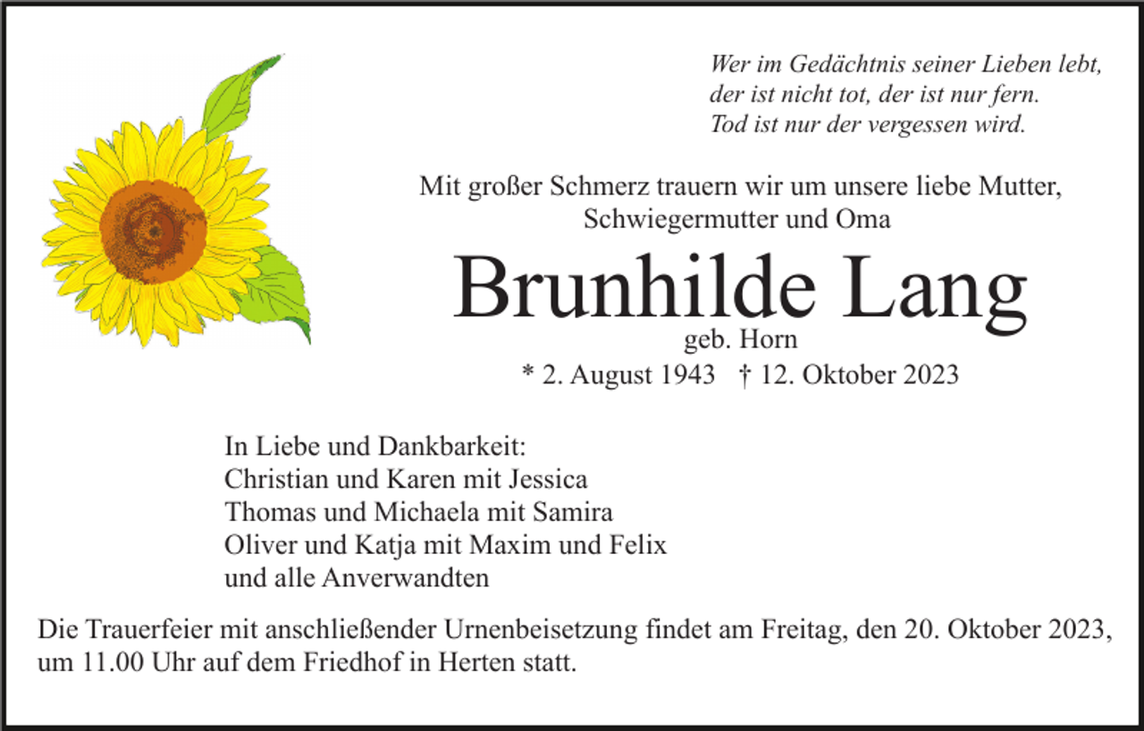 <p>Wer im Gedächtnis seiner Lieben lebt,<br />der ist nicht tot, der ist nur fern.<br />Tod ist nur der vergessen wird.</p><p>Mit großer Schmerz trauern wir um unsere liebe Mutter,<br />Schwiegermutter und Oma</p><p>Brunhilde Lang<br />geb. Horn<br />* 2. August 1943 † 12. Oktober 2023</p><p>In Liebe und Dankbarkeit:<br />Christian und Karen mit Jessica<br />Thomas und Michaela mit Samira<br />Oliver und Katja mit Maxim und Felix<br />und alle Anverwandten<br />Die Trauerfeier mit anschließender Urnenbeisetzung findet am Freitag, den 20. Oktober 2023,<br />um 11.00 Uhr auf dem Friedhof in Herten statt.</p>