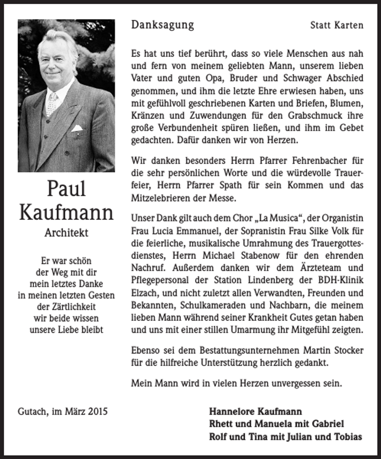<p>Danksagung</p><p>Statt Karten</p><p>Es hat uns tief berührt, dass so viele Menschen aus nah<br />und fern von meinem geliebten Mann, unserem lieben<br />Vater und guten Opa, Bruder und Schwager Abschied<br />genommen, und ihm die letzte Ehre erwiesen haben, uns<br />mit gefühlvoll geschriebenen Karten und Briefen, Blumen,<br />Kränzen und Zuwendungen für den Grabschmuck ihre<br />große Verbundenheit spüren ließen, und ihm im Gebet<br />gedachten. Dafür danken wir von Herzen.</p><p>Paul<br />Kaufmann<br />Architekt</p><p>Er war schön<br />der Weg mit dir<br />mein letztes Danke<br />in meinen letzten Gesten<br />der Zärtlichkeit<br />wir beide wissen<br />unsere Liebe bleibt</p><p>Wir danken besonders Herrn Pfarrer Fehrenbacher für<br />die sehr persönlichen Worte und die würdevolle Trauer­<br />feier, Herrn ­Pfarrer Spath für sein Kommen und das<br />­Mitzelebrieren der Messe.<br />Unser Dank gilt auch dem Chor „La Musica“, der ­Organistin<br />Frau Lucia Emmanuel, der Sopranistin Frau Silke Volk für<br />die feierliche, musikalische Umrahmung des Trauergottes­<br />dienstes, Herrn Michael Stabenow für den ehrenden<br />­Nachruf. Außerdem danken wir dem Ärzteteam und<br />­Pflegepersonal der Station Lindenberg der BDH-Klinik<br />Elzach, und nicht zuletzt allen Verwandten, Freunden und<br />Bekannten, Schulkameraden und Nachbarn, die meinem<br />lieben Mann während seiner Krankheit Gutes getan haben<br />und uns mit einer stillen Umarmung ihr Mitgefühl zeigten.<br />Ebenso sei dem Bestattungsunternehmen Martin Stocker<br />für die hilfreiche Unterstützung herzlich gedankt.<br />Mein Mann wird in vielen Herzen unvergessen sein.</p><p>Gutach, im März 2015 Hannelore Kaufmann<br />Rhett und Manuela mit Gabriel<br />Rolf und Tina mit Julian und Tobias</p>