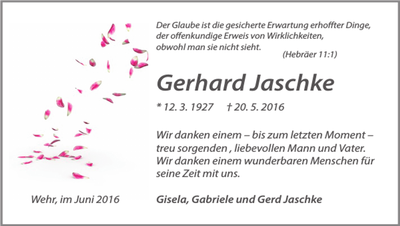 <p>Der Glaube ist die gesicherte Erwartung erhoffter Dinge,<br />der offenkundige Erweis von Wirklichkeiten,<br />obwohl man sie nicht sieht.<br />(Hebräer 11:1)</p><p>Gerhard Jaschke<br />* 12. 3. 1927</p><p>† 20. 5. 2016</p><p>Wir danken einem – bis zum letzten Moment –<br />treu sorgenden , liebevollen Mann und Vater.<br />Wir danken einem wunderbaren Menschen für<br />seine Zeit mit uns.<br />Wehr, im Juni 2016</p><p>Gisela, Gabriele und Gerd Jaschke</p>