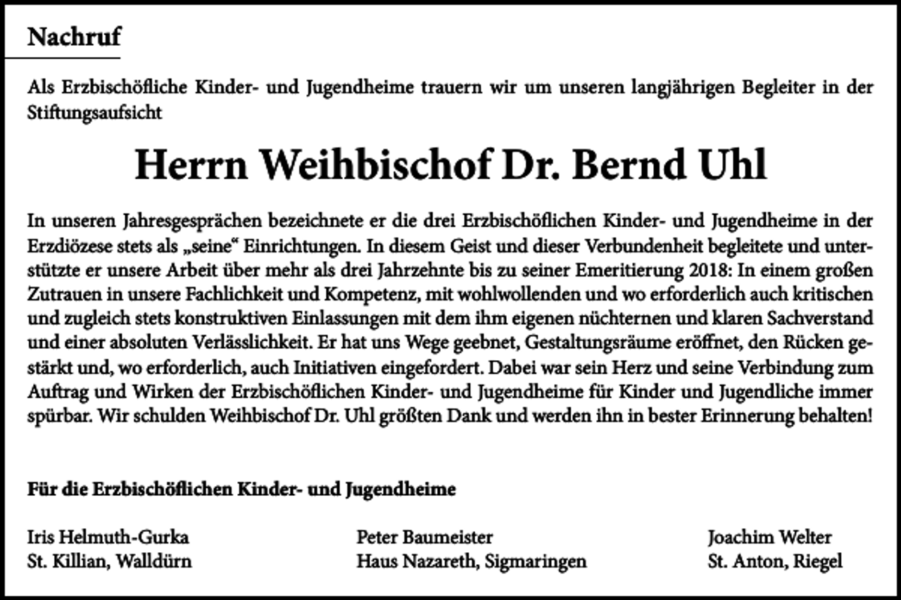 <p>Nachruf<br />Als Erzbischöfliche Kinder- und Jugendheime trauern wir um unseren langjährigen Begleiter in der<br />Stiftungsaufsicht</p><p>Herrn Weihbischof Dr. Bernd Uhl<br />In unseren Jahresgesprächen bezeichnete er die drei Erzbischöflichen Kinder- und Jugendheime in der<br />Erzdiözese stets als „seine“ Einrichtungen. In diesem Geist und dieser Verbundenheit begleitete und unterstützte er unsere Arbeit über mehr als drei Jahrzehnte bis zu seiner Emeritierung 2018: In einem großen<br />Zutrauen in unsere Fachlichkeit und Kompetenz, mit wohlwollenden und wo erforderlich auch kritischen<br />und zugleich stets konstruktiven Einlassungen mit dem ihm eigenen nüchternen und klaren Sachverstand<br />und einer absoluten Verlässlichkeit. Er hat uns Wege geebnet, Gestaltungsräume eröffnet, den Rücken gestärkt und, wo erforderlich, auch Initiativen eingefordert. Dabei war sein Herz und seine Verbindung zum<br />Auftrag und Wirken der Erzbischöflichen Kinder- und Jugendheime für Kinder und Jugendliche immer<br />spürbar. Wir schulden Weihbischof Dr. Uhl größten Dank und werden ihn in bester Erinnerung behalten!<br />Für die Erzbischöflichen Kinder- und Jugendheime<br />Iris Helmuth-Gurka<br />St. Killian, Walldürn</p><p>Peter Baumeister<br />Haus Nazareth, Sigmaringen</p><p>Joachim Welter<br />St. Anton, Riegel</p>
