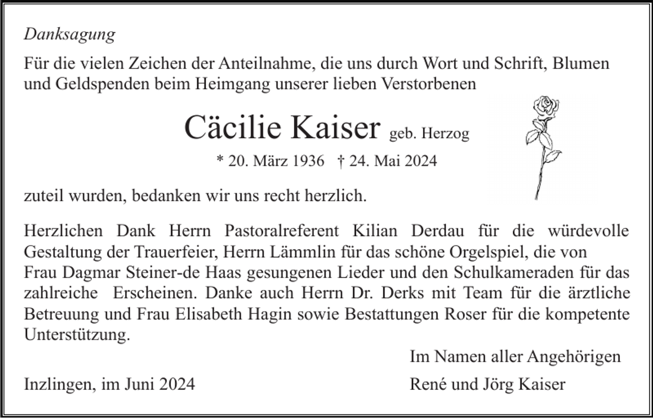 <p>Danksagung<br />Für die vielen Zeichen der Anteilnahme, die uns durch Wort und Schrift, Blumen<br />und Geldspenden beim Heimgang unserer lieben Verstorbenen</p><p>Cäcilie Kaiser geb. Herzog<br />* 20. März 1936 † 24. Mai 2024</p><p>zuteil wurden, bedanken wir uns recht herzlich.<br />Herzlichen Dank Herrn Pastoralreferent Kilian Derdau für die würdevolle<br />Gestaltung der Trauerfeier, Herrn Lämmlin für das schöne Orgelspiel, die von<br />Frau Dagmar Steiner-de Haas gesungenen Lieder und den Schulkameraden für das<br />zahlreiche Erscheinen. Danke auch Herrn Dr. Derks mit Team für die ärztliche<br />Betreuung und Frau Elisabeth Hagin sowie Bestattungen Roser für die kompetente<br />Unterstützung.<br />Im Namen aller Angehörigen<br />Inzlingen, im Juni 2024</p><p>René und Jörg Kaiser</p>