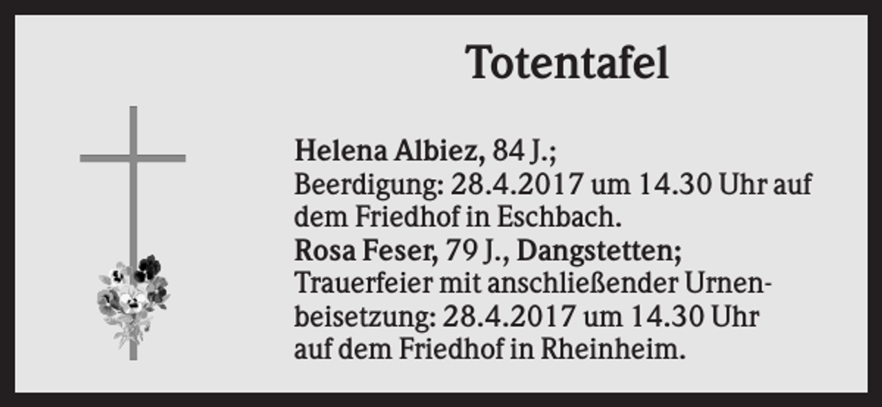 <p>Totentafel<br />Helena Albiez, 84 J.;<br />Beerdigung: 28.4.2017 um 14.30 Uhr auf<br />dem Friedhof in Eschbach.<br />Rosa Feser, 79 J., Dangstetten;<br />Trauerfeier mit anschließender Urnenbeisetzung: 28.4.2017 um 14.30 Uhr<br />auf dem Friedhof in Rheinheim.</p>