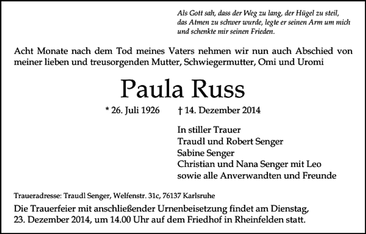 <p>Als Gott sah, dass der Weg zu lang, der Hügel zu steil,<br />das Atmen zu schwer wurde, legte er seinen Arm um mich<br />und schenkte mir seinen Frieden.</p><p>Acht Monate nach dem Tod meines Vaters nehmen wir nun auch Abschied von<br />meiner lieben und treusorgenden Mutter, Schwiegermutter, Omi und Uromi</p><p>Paula Russ</p><p>* 26. Juli 1926</p><p>† 14. Dezember 2014</p><p>In stiller Trauer<br />Traudl und Robert Senger<br />Sabine Senger<br />Christian und Nana Senger mit Leo<br />sowie alle Anverwandten und Freunde<br />Traueradresse: Traudl Senger, Welfenstr. 31c, 76137 Karlsruhe</p><p>Die Trauerfeier mit anschließender Urnenbeisetzung findet am Dienstag,<br />23. Dezember 2014, um 14.00 Uhr auf dem Friedhof in Rheinfelden statt.</p>