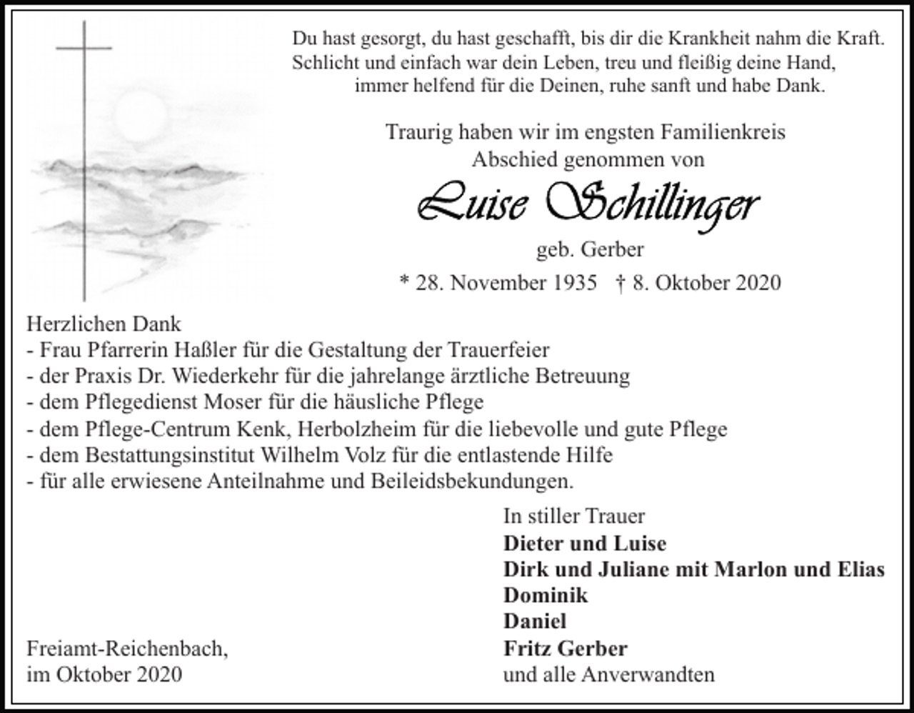 <p>Du hast gesorgt, du hast geschafft, bis dir die Krankheit nahm die Kraft.<br />Schlicht und einfach war dein Leben, treu und fleißig deine Hand,<br />immer helfend für die Deinen, ruhe sanft und habe Dank.</p><p>Traurig haben wir im engsten Familienkreis<br />Abschied genommen von</p><p>geb. Gerber<br />* 28. November 1935 † 8. Oktober 2020<br />Herzlichen Dank<br />- Frau Pfarrerin Haßler für die Gestaltung der Trauerfeier<br />- der Praxis Dr. Wiederkehr für die jahrelange ärztliche Betreuung<br />- dem Pflegedienst Moser für die häusliche Pflege<br />- dem Pflege-Centrum Kenk, Herbolzheim für die liebevolle und gute Pflege<br />- dem Bestattungsinstitut Wilhelm Volz für die entlastende Hilfe<br />- für alle erwiesene Anteilnahme und Beileidsbekundungen.</p><p>Freiamt-Reichenbach,<br />im Oktober 2020</p><p>In stiller Trauer<br />Dieter und Luise<br />Dirk und Juliane mit Marlon und Elias<br />Dominik<br />Daniel<br />Fritz Gerber<br />und alle Anverwandten</p>