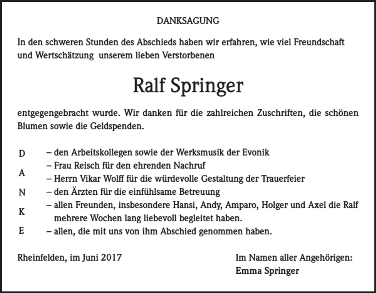 <p>DANKSAGUNG<br />In den schweren Stunden des Abschieds haben wir erfahren, wie viel Freundschaft<br />und Wertschätzung unserem lieben Verstorbenen</p><p>Ralf Springer<br />entgegengebracht wurde. Wir danken für die zahlreichen Zuschriften, die schönen<br />Blumen sowie die Geldspenden.<br />D<br />A<br />N<br />K<br />E</p><p>– den Arbeitskollegen sowie der Werksmusik der Evonik<br />– Frau Reisch für den ehrenden Nachruf<br />– Herrn Vikar Wolff für die würdevolle Gestaltung der Trauerfeier<br />– den Ärzten für die einfühlsame Betreuung<br />– allen Freunden, insbesondere Hansi, Andy, Amparo, Holger und Axel die Ralf<br />mehrere Wochen lang liebevoll begleitet haben.<br />– allen, die mit uns von ihm Abschied genommen haben.</p><p>Rheinfelden, im Juni 2017</p><p>Im Namen aller Angehörigen:<br />Emma Springer</p>