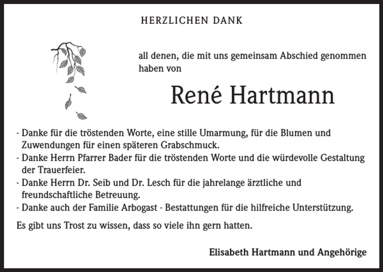 <p>H E R Z L I CH E N DA N K<br />all denen, die mit uns gemeinsam Abschied genommen<br />haben von</p><p>René Hartmann<br />- Danke für die tröstenden Worte, eine stille Umarmung, für die Blumen und<br />Zuwendungen für einen späteren Grabschmuck.<br />- Danke Herrn Pfarrer Bader für die tröstenden Worte und die würdevolle Gestaltung<br />der Trauerfeier.<br />- Danke Herrn Dr. Seib und Dr. Lesch für die jahrelange ärztliche und<br />freundschaftliche Betreuung.<br />- Danke auch der Familie Arbogast - Bestattungen für die hilfreiche Unterstützung.<br />Es gibt uns Trost zu wissen, dass so viele ihn gern hatten.<br />Elisabeth Hartmann und Angehörige</p>