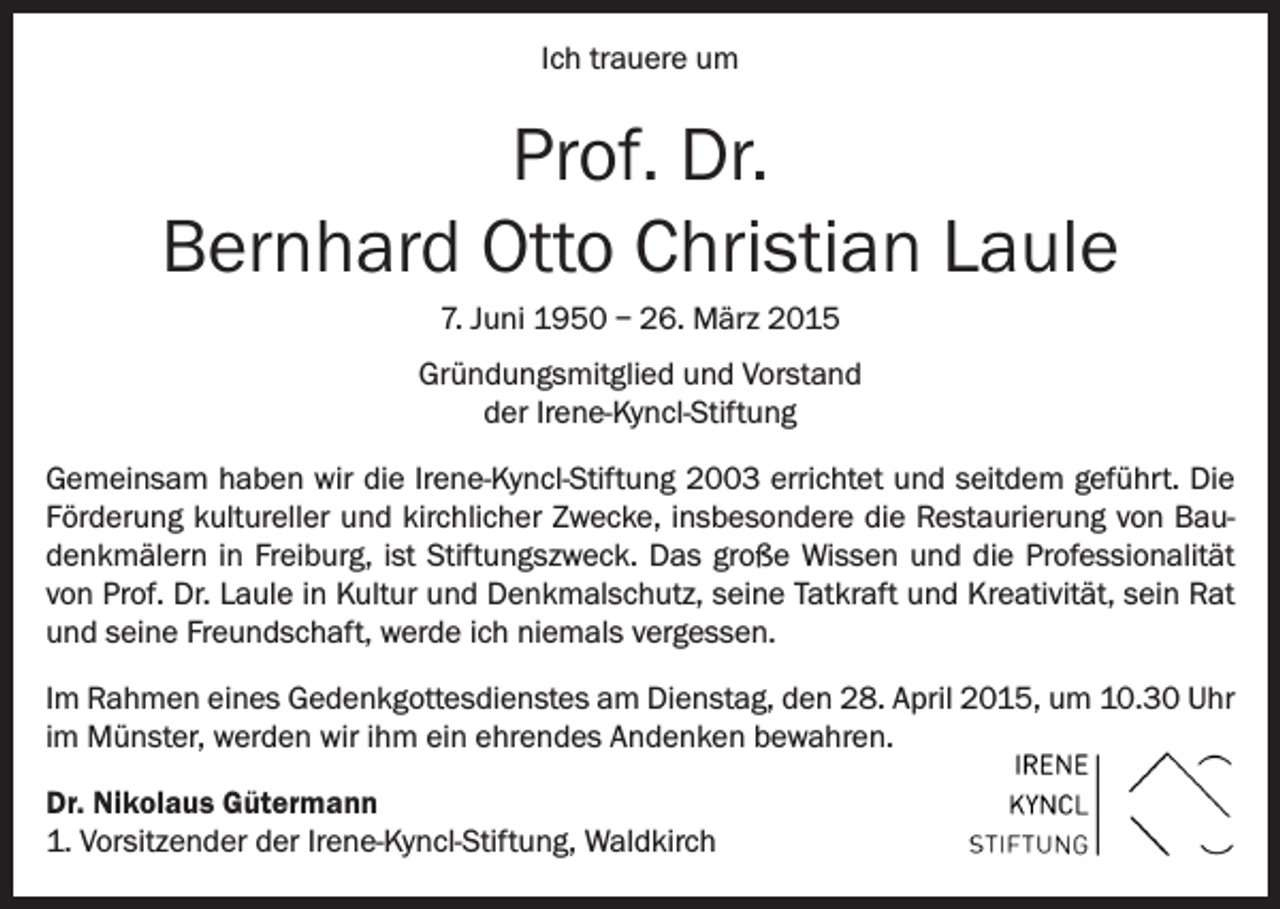 <p>Ich trauere um</p><p>Prof. Dr.<br />Bernhard Otto Christian Laule<br />7. Juni 1950 – 26. März 2015<br />Gründungsmitglied und Vorstand<br />der Irene-Kyncl-Stiftung<br />Gemeinsam haben wir die Irene-Kyncl-Stiftung 2003 errichtet und seitdem geführt. Die<br />Förderung kultureller und kirchlicher Zwecke, insbesondere die Restaurierung von Baudenkmälern in Freiburg, ist Stiftungszweck. Das große Wissen und die Professionalität<br />von Prof. Dr. Laule in Kultur und Denkmalschutz, seine Tatkraft und Kreativität, sein Rat<br />und seine Freundschaft, werde ich niemals vergessen.<br />Im Rahmen eines Gedenkgottesdienstes am Dienstag, den 28. April 2015, um 10.30 Uhr<br />im Münster, werden wir ihm ein ehrendes Andenken bewahren.<br />Dr. Nikolaus Gütermann<br />1. Vorsitzender der Irene-Kyncl-Stiftung, Waldkirch</p>