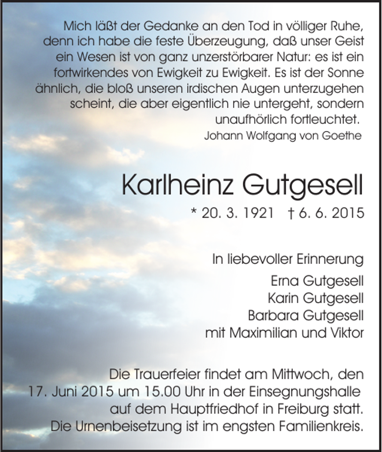 <p>Mich läßt der Gedanke an den Tod in völliger Ruhe,<br />denn ich habe die feste Überzeugung, daß unser Geist<br />ein Wesen ist von ganz unzerstörbarer Natur: es ist ein<br />fortwirkendes von Ewigkeit zu Ewigkeit. Es ist der Sonne<br />ähnlich, die bloß unseren irdischen Augen unterzugehen<br />scheint, die aber eigentlich nie untergeht, sondern<br />unaufhörlich fortleuchtet.<br />Johann Wolfgang von Goethe</p><p>Karlheinz Gutgesell<br />* 20. 3. 1921 † 6. 6. 2015<br />In liebevoller Erinnerung<br />Erna Gutgesell<br />Karin Gutgesell<br />Barbara Gutgesell<br />mit Maximilian und Viktor<br />Die Trauerfeier findet am Mittwoch, den<br />17. Juni 2015 um 15.00 Uhr in der Einsegnungshalle<br />auf dem Hauptfriedhof in Freiburg statt.<br />Die Urnenbeisetzung ist im engsten Familienkreis.</p>