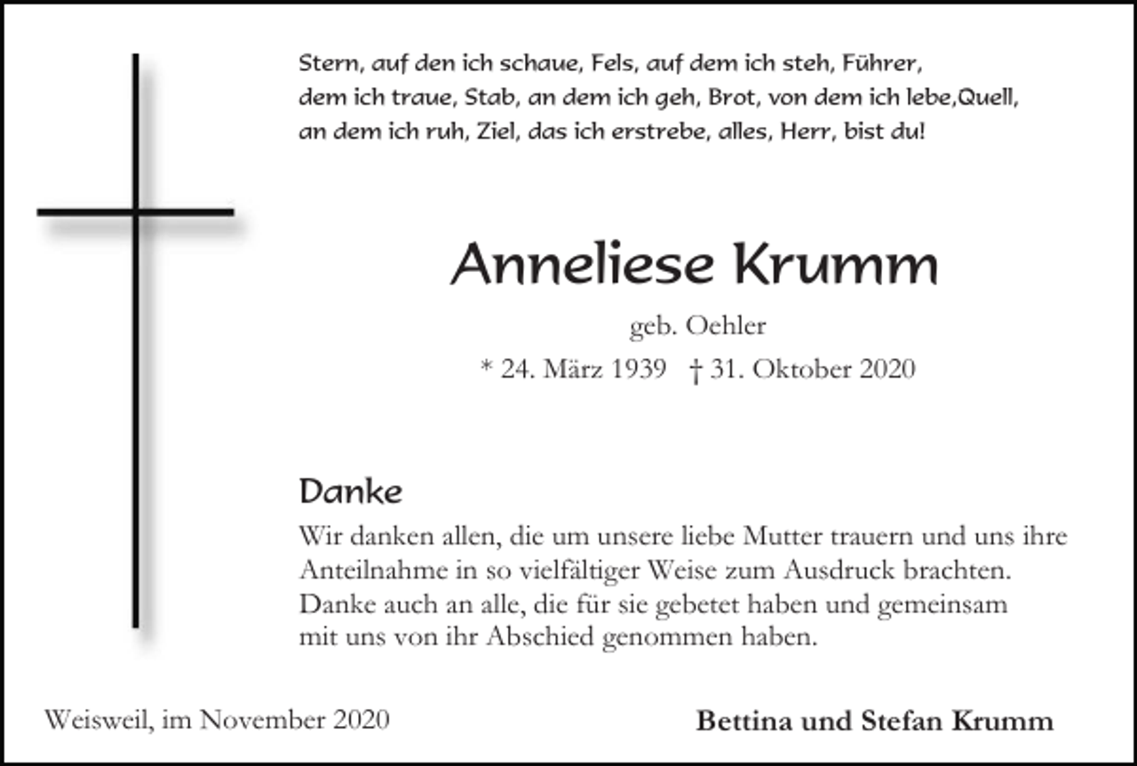 <p>Stern, auf den ich schaue, Fels, auf dem ich steh, Führer,<br />dem ich traue, Stab, an dem ich geh, Brot, von dem ich lebe,Quell,<br />an dem ich ruh, Ziel, das ich erstrebe, alles, Herr, bist du!</p><p>Anneliese Krumm<br />geb. Oehler<br />* 24. März 1939 † 31. Oktober 2020</p><p>Danke<br />Wir danken allen, die um unsere liebe Mutter trauern und uns ihre<br />Anteilnahme in so vielfältiger Weise zum Ausdruck brachten.<br />Danke auch an alle, die für sie gebetet haben und gemeinsam<br />mit uns von ihr Abschied genommen haben.<br />Weisweil, im November 2020</p><p>Bettina und Stefan Krumm</p>