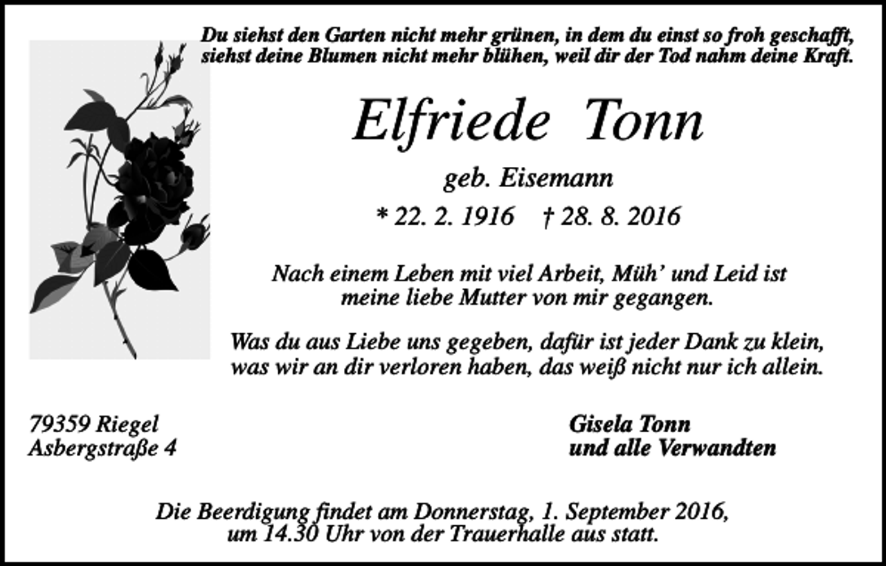 <p>Du siehst den Garten nicht mehr grünen, in dem du einst so froh geschafft,<br />siehst deine Blumen nicht mehr blühen, weil dir der Tod nahm deine Kraft.</p><p>Elfriede Tonn<br />geb. Eisemann<br />* 22. 2. 1916</p><p>† 28. 8. 2016</p><p>Nach einem Leben mit viel Arbeit, Müh’ und Leid ist<br />meine liebe Mutter von mir gegangen.<br />Was du aus Liebe uns gegeben, dafür ist jeder Dank zu klein,<br />was wir an dir verloren haben, das weiß nicht nur ich allein.<br />79359 Riegel<br />Asbergstraße 4</p><p>Gisela Tonn<br />und alle Verwandten</p><p>Die Beerdigung findet am Donnerstag, 1. September 2016,<br />um 14.30 Uhr von der Trauerhalle aus statt.</p>