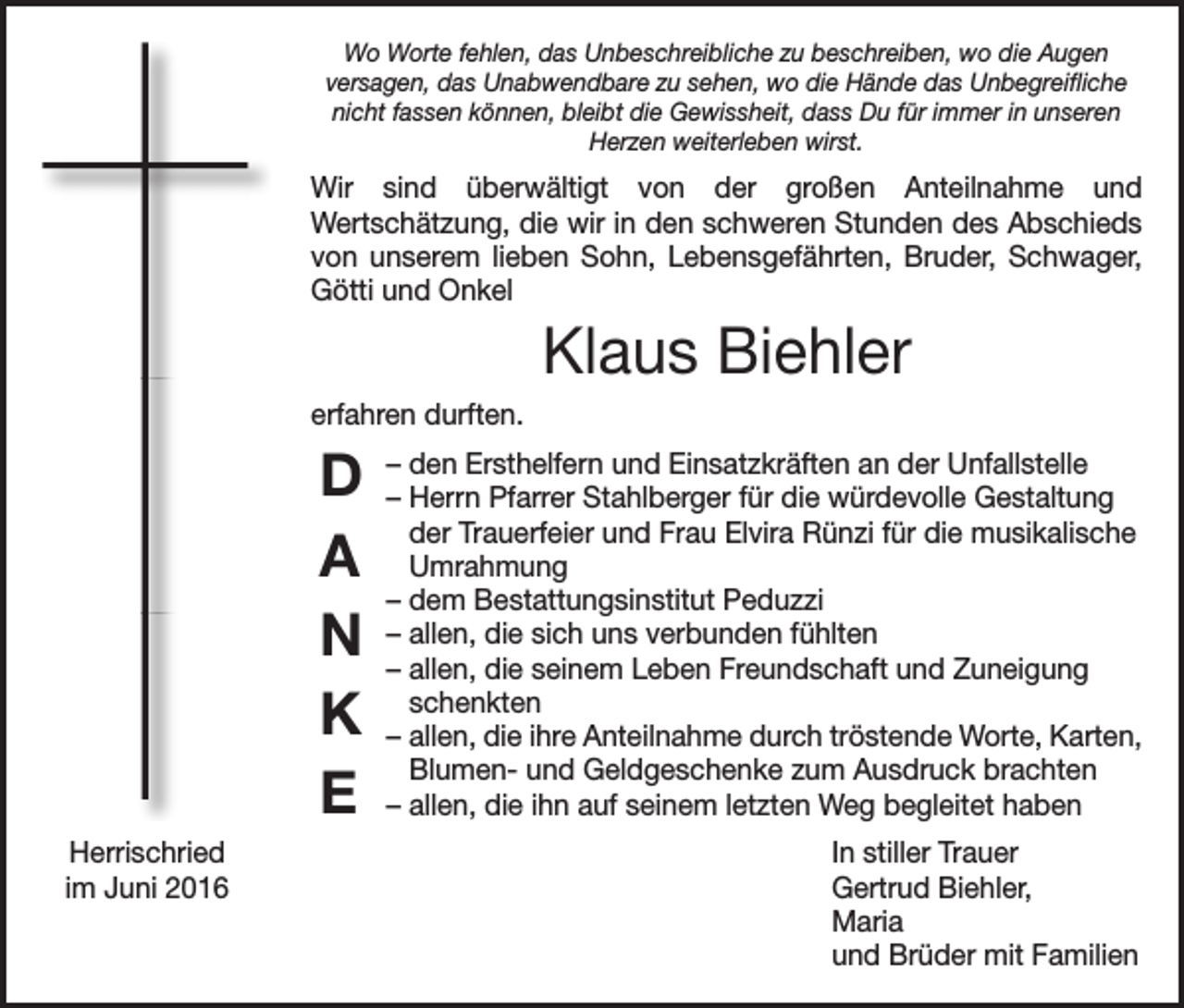 <p>Wo Worte fehlen, das Unbeschreibliche zu beschreiben, wo die Augen<br />versagen, das Unabwendbare zu sehen, wo die Hände das Unbegreifliche<br />nicht fassen können, bleibt die Gewissheit, dass Du für immer in unseren<br />Herzen weiterleben wirst.</p><p>Wir sind überwältigt von der großen Anteilnahme und<br />Wertschätzung, die wir in den schweren Stunden des Abschieds<br />von unserem lieben Sohn, Lebensgefährten, Bruder, Schwager,<br />Götti und Onkel</p><p>Klaus Biehler<br />erfahren durften.</p><p>D<br />A<br />N<br />K<br />E</p><p>– den Ersthelfern und Einsatzkräften an der Unfallstelle<br />– Herrn Pfarrer Stahlberger für die würdevolle Gestaltung<br />der Trauerfeier und Frau Elvira Rünzi für die musikalische<br />Umrahmung<br />– dem Bestattungsinstitut Peduzzi<br />– allen, die sich uns verbunden fühlten<br />– allen, die seinem Leben Freundschaft und Zuneigung<br />schenkten<br />– allen, die ihre Anteilnahme durch tröstende Worte, Karten,<br />Blumen- und Geldgeschenke zum Ausdruck brachten<br />– allen, die ihn auf seinem letzten Weg begleitet haben</p><p>Herrischried<br />In stiller Trauer<br />im Juni 2016 Gertrud Biehler,<br />Maria<br />und Brüder mit Familien</p>