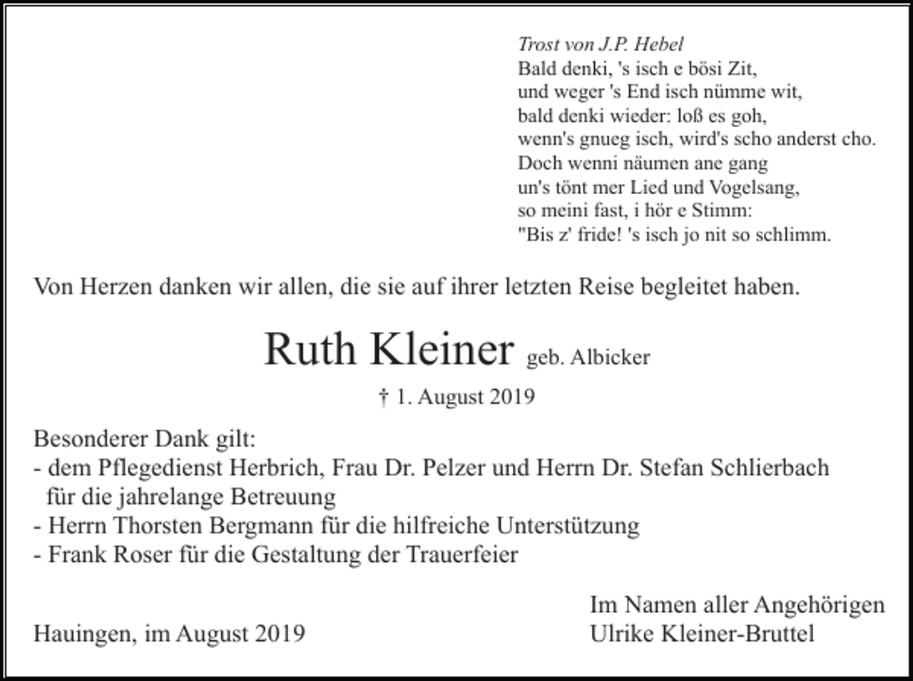 <p>Trost von J.P. Hebel<br />Bald denki, 's isch e bösi Zit,<br />und weger 's End isch nümme wit,<br />bald denki wieder: loß es goh,<br />wenn's gnueg isch, wird's scho anderst cho.<br />Doch wenni näumen ane gang<br />un's tönt mer Lied und Vogelsang,<br />so meini fast, i hör e Stimm:<br />"Bis z' fride! 's isch jo nit so schlimm.</p><p>Von Herzen danken wir allen, die sie auf ihrer letzten Reise begleitet haben.</p><p>Ruth Kleiner geb. Albicker<br />† 1. August 2019</p><p>Besonderer Dank gilt:<br />- dem Pflegedienst Herbrich, Frau Dr. Pelzer und Herrn Dr. Stefan Schlierbach<br />für die jahrelange Betreuung<br />- Herrn Thorsten Bergmann für die hilfreiche Unterstützung<br />- Frank Roser für die Gestaltung der Trauerfeier<br />Hauingen, im August 2019</p><p>Im Namen aller Angehörigen<br />Ulrike Kleiner-Bruttel</p>