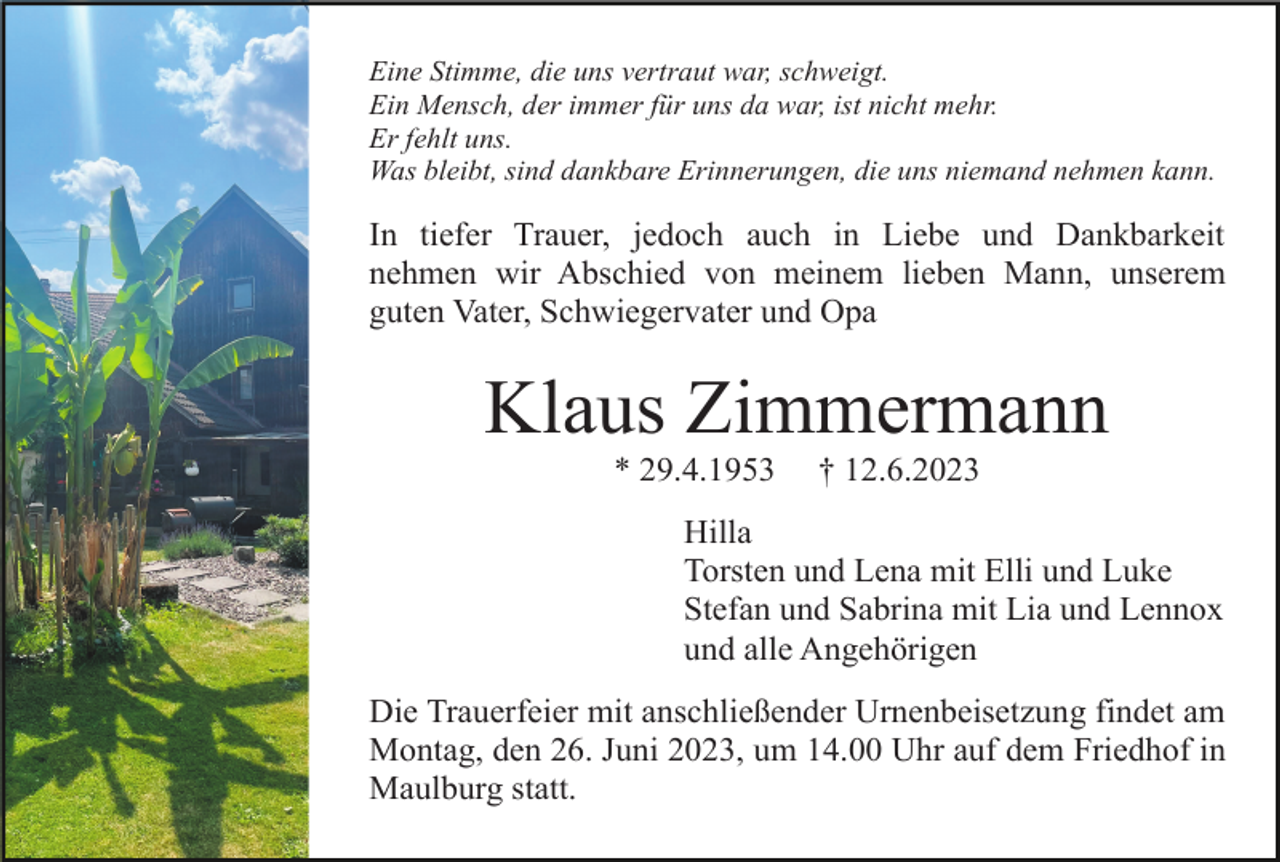 <p>Eine Stimme, die uns vertraut war, schweigt.<br />Ein Mensch, der immer für uns da war, ist nicht mehr.<br />Er fehlt uns.<br />Was bleibt, sind dankbare Erinnerungen, die uns niemand nehmen kann.</p><p>In tiefer Trauer, jedoch auch in Liebe und Dankbarkeit<br />nehmen wir Abschied von meinem lieben Mann, unserem<br />guten Vater, Schwiegervater und Opa</p><p>Klaus Zimmermann<br />* 29.4.1953</p><p>† 12.6.2023</p><p>Hilla<br />Torsten und Lena mit Elli und Luke<br />Stefan und Sabrina mit Lia und Lennox<br />und alle Angehörigen<br />Die Trauerfeier mit anschließender Urnenbeisetzung findet am<br />Montag, den 26. Juni 2023, um 14.00 Uhr auf dem Friedhof in<br />Maulburg statt.</p>