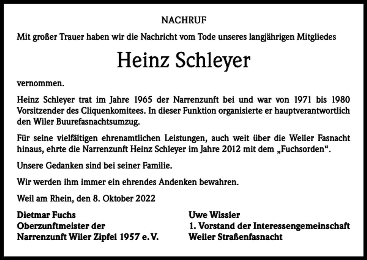<p>NACHRUF<br />Mit großer Trauer haben wir die Nachricht vom Tode unseres langjährigen Mitgliedes</p><p>Heinz Schleyer<br />vernommen.<br />Heinz Schleyer trat im Jahre 1965 der Narrenzunft bei und war von 1971 bis 1980<br />­Vorsitzender des Cliquenkomitees. In dieser Funktion organisierte er hauptverantwortlich<br />den Wiler Buurefasnachtsumzug.<br />Für seine vielfältigen ehrenamtlichen Leistungen, auch weit über die Weiler Fasnacht<br />­hinaus, ehrte die Narrenzunft Heinz Schleyer im Jahre 2012 mit dem „Fuchsorden“.<br />Unsere Gedanken sind bei seiner Familie.<br />Wir werden ihm immer ein ehrendes Andenken bewahren.<br />Weil am Rhein, den 8. Oktober 2022<br />Dietmar Fuchs<br />Oberzunftmeister der<br />Narrenzunft Wiler Zipfel 1957 e. V.</p><p>Uwe Wissler<br />1. Vorstand der Interessengemein­schaft<br />Weiler Straßenfasnacht</p>