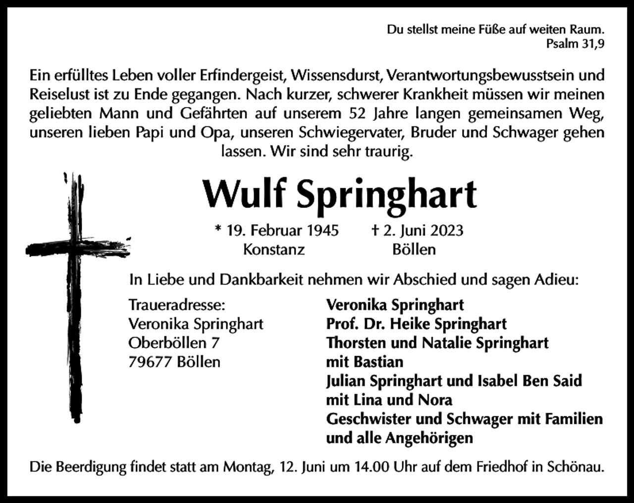 <p>Du stellst meine Füße auf weiten Raum.</p><p>Psalm 31,9</p><p>Ein erfülltes Leben voller Erfindergeist, Wissensdurst, Verantwortungsbewusstsein und<br />Reiselust ist zu Ende gegangen. Nach kurzer, schwerer Krankheit müssen wir meinen<br />geliebten Mann und Gefährten auf unserem 52 Jahre langen gemeinsamen Weg,<br />unseren lieben Papi und Opa, unseren Schwiegervater, Bruder und Schwager gehen<br />lassen. Wir sind sehr traurig.</p><p>Wulf Springhart<br />* 19. Februar 1945 † 2. Juni 2023<br />Konstanz Böllen</p><p>In Liebe und Dankbarkeit nehmen wir Abschied und sagen Adieu:<br />Traueradresse:<br />Veronika Springhart<br />Oberböllen 9677 Böllen</p><p>Veronika Springhart<br />Prof. Dr. Heike Springhart<br />Thorsten und Natalie Springhart<br />mit Bastian<br />Julian Springhart und Isabel Ben Said<br />mit Lina und Nora<br />Geschwister und Schwager mit Familien<br />und alle Angehörigen</p><p>Die Beerdigung findet statt am Montag, 12. Juni um 14.00 Uhr auf dem Friedhof in Schönau.</p>