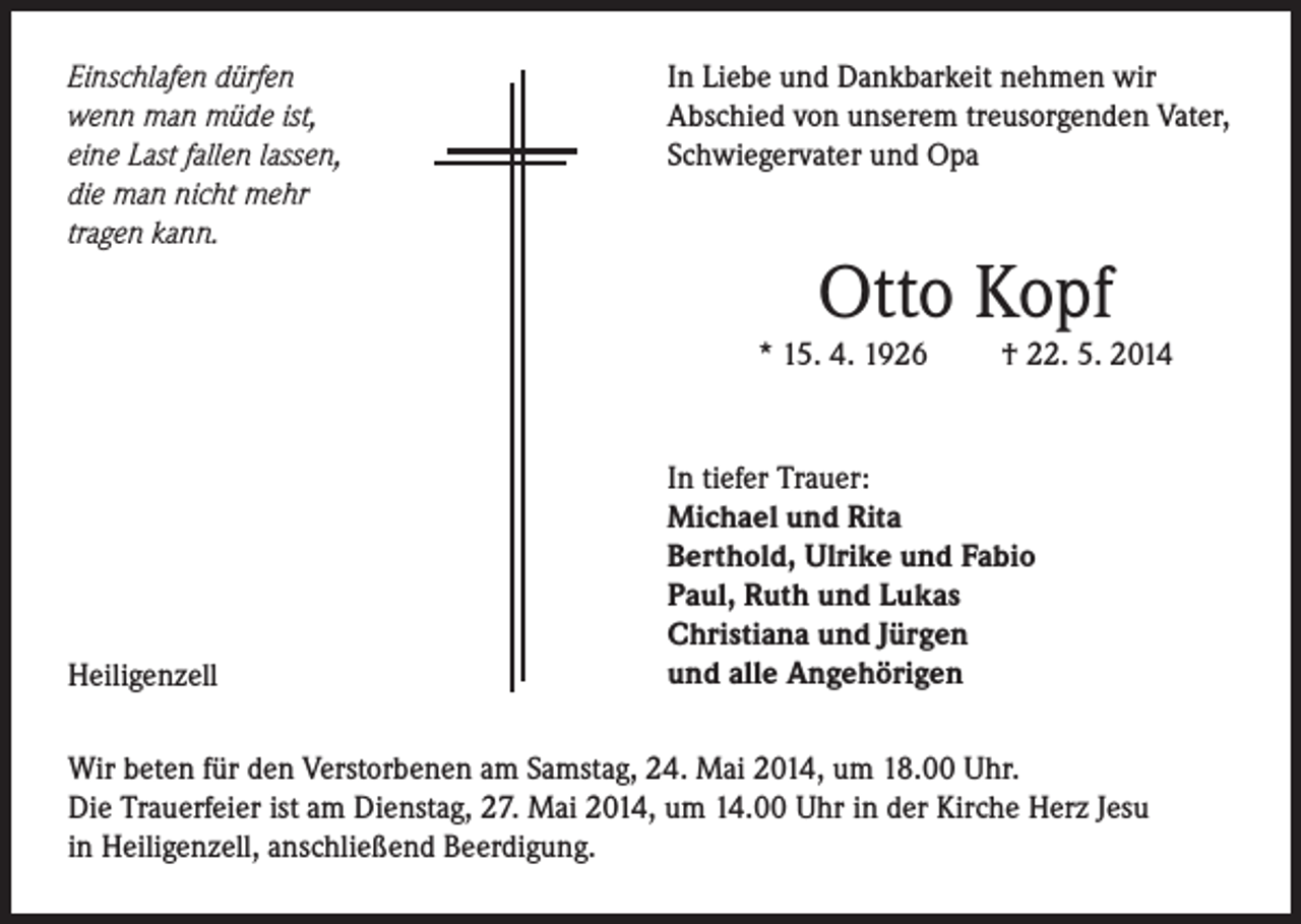 <p>Einschlafen dürfen<br />wenn man müde ist,<br />eine Last fallen lassen,<br />die man nicht mehr<br />tragen kann.</p><p>In Liebe und Dankbarkeit nehmen wir<br />Abschied von unserem treusorgenden Vater,<br />Schwiegervater und Opa</p><p>Otto Kopf</p><p>* 15. 4. 1926</p><p>Heiligenzell</p><p>† 22. 5. 2014</p><p>In tiefer Trauer:<br />Michael und Rita<br />Berthold, Ulrike und Fabio<br />Paul, Ruth und Lukas<br />Christiana und Jürgen<br />und alle Angehörigen</p><p>Wir beten für den Verstorbenen am Samstag, 24. Mai 2014, um 18.00 Uhr.<br />Die Trauerfeier ist am Dienstag, 27. Mai 2014, um 14.00 Uhr in der Kirche Herz Jesu<br />in Heiligenzell, anschließend Beerdigung.</p>