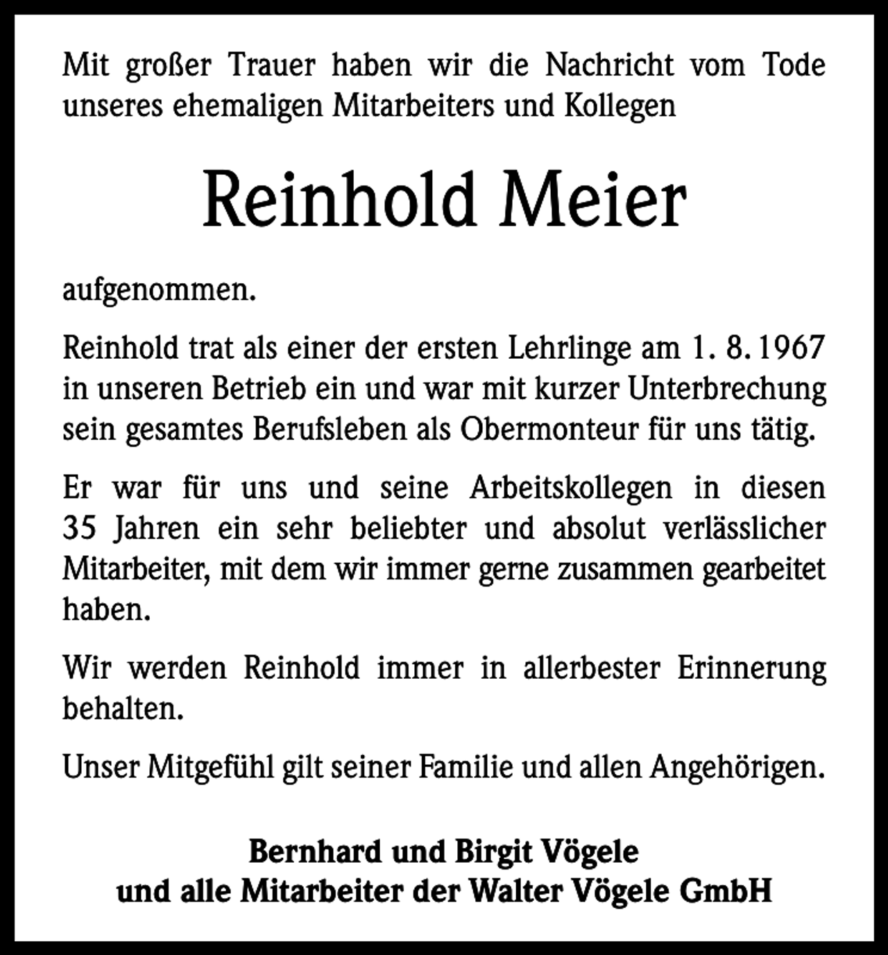<p>Mit großer Trauer haben wir die Nachricht vom Tode<br />unseres ehemaligen Mitarbeiters und Kollegen</p><p>Reinhold Meier<br />aufgenommen.<br />Reinhold trat als einer der ersten Lehrlinge am 1. 8. 1967<br />in unseren Betrieb ein und war mit kurzer Unterbrechung<br />sein gesamtes Berufsleben als Obermonteur für uns tätig.<br />Er war für uns und seine Arbeitskollegen in diesen<br />35 Jahren ein sehr beliebter und absolut verlässlicher<br />Mitarbeiter, mit dem wir immer gerne zusammen gearbeitet<br />haben.<br />Wir werden Reinhold immer in allerbester Erinnerung<br />behalten.<br />Unser Mitgefühl gilt seiner Familie und allen Angehörigen.<br />Bernhard und Birgit Vögele<br />und alle Mitarbeiter der Walter Vögele GmbH</p>