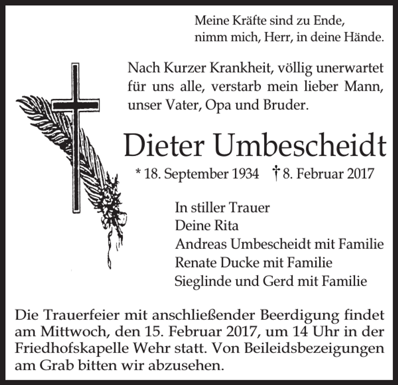 <p>Meine Kräfte sind zu Ende,<br />nimm mich, Herr, in deine Hände.</p><p>Nach Kurzer Krankheit, völlig unerwartet<br />für uns alle, verstarb mein lieber Mann,<br />unser Vater, Opa und Bruder.</p><p>Dieter Umbescheidt<br />* 18. September 1934</p><p>8. Februar 2017</p><p>In stiller Trauer<br />Deine Rita<br />Andreas Umbescheidt mit Familie<br />Renate Ducke mit Familie<br />Sieglinde und Gerd mit Familie<br />Die Trauerfeier mit anschließender Beerdigung findet<br />am Mittwoch, den 15. Februar 2017, um 14 Uhr in der<br />Friedhofskapelle Wehr statt. Von Beileidsbezeigungen<br />am Grab bitten wir abzusehen.</p>