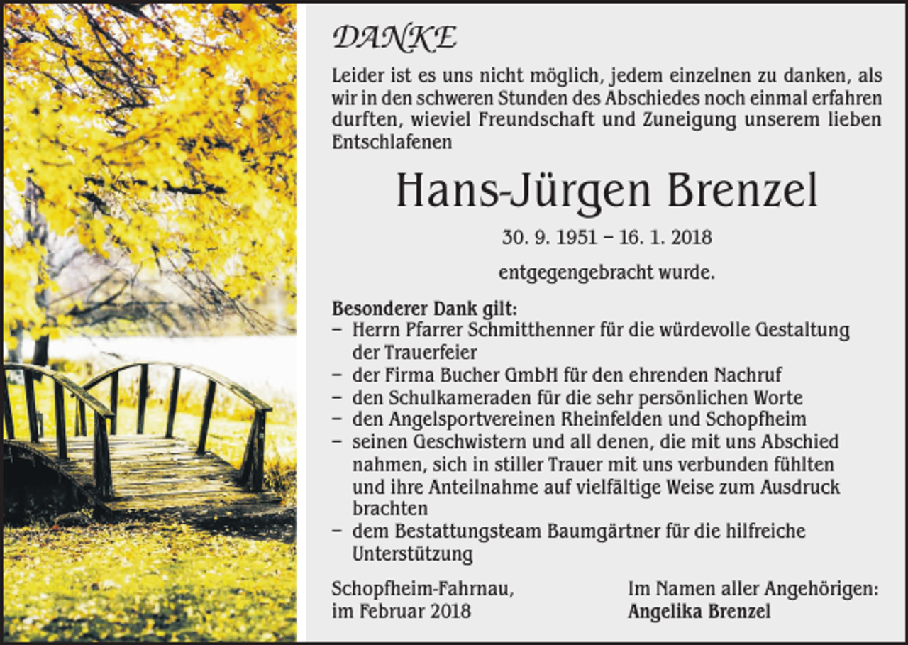 <p>DANKE<br />Leider ist es uns nicht möglich, jedem einzelnen zu danken, als<br />wir in den schweren Stunden des Abschiedes noch einmal erfahren<br />durften, wieviel Freundschaft und Zuneigung unserem lieben<br />Entschlafenen</p><p>Hans-Jürgen Brenzel<br />30. 9. 1951 – 16. 1. 2018<br />entgegengebracht wurde.<br />Besonderer Dank gilt:<br />– Herrn Pfarrer Schmitthenner für die würdevolle Gestaltung<br />der Trauerfeier<br />– der Firma Bucher GmbH für den ehrenden Nachruf<br />– den Schulkameraden für die sehr persönlichen Worte<br />– den Angelsportvereinen Rheinfelden und Schopfheim<br />– seinen Geschwistern und all denen, die mit uns Abschied<br />nahmen, sich in stiller Trauer mit uns verbunden fühlten<br />und ihre Anteilnahme auf vielfältige Weise zum Ausdruck<br />brachten<br />– dem Bestattungsteam Baumgärtner für die hilfreiche<br />Unterstützung<br />Schopfheim-Fahrnau,<br />im Februar 2018</p><p>Im Namen aller Angehörigen:<br />Angelika Brenzel</p>