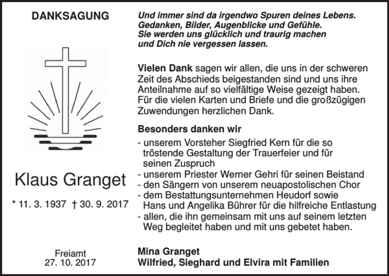 <p>DANKSAGUNG</p><p>Und immer sind da irgendwo Spuren deines Lebens.<br />Gedanken, Bilder, Augenblicke und Gefühle.<br />Sie werden uns glücklich und traurig machen<br />und Dich nie vergessen lassen.</p><p>Vielen Dank sagen wir allen, die uns in der schweren<br />Zeit des Abschieds beigestanden sind und uns ihre<br />Anteilnahme auf so vielfältige Weise gezeigt haben.<br />Für die vielen Karten und Briefe und die großzügigen<br />Zuwendungen herzlichen Dank.<br />Besonders danken wir<br />- unserem Vorsteher Siegfried Kern für die so<br />tröstende Gestaltung der Trauerfeier und für<br />seinen Zuspruch<br />- unserem Priester Werner Gehri für seinen Beistand<br />- den Sängern von unserem neuapostolischen Chor<br />- dem Bestattungsunternehmen Heudorf sowie<br />* 11. 3. 1937 † 30. 9. 2017<br />Hans und Angelika Bührer für die hilfreiche Entlastung<br />- allen, die ihn gemeinsam mit uns auf seinem letzten<br />Weg begleitet haben und mit uns gebetet haben.</p><p>Klaus Granget</p><p>Freiamt<br />27. 10. 2017</p><p>Mina Granget<br />Wilfried, Sieghard und Elvira mit Familien</p>