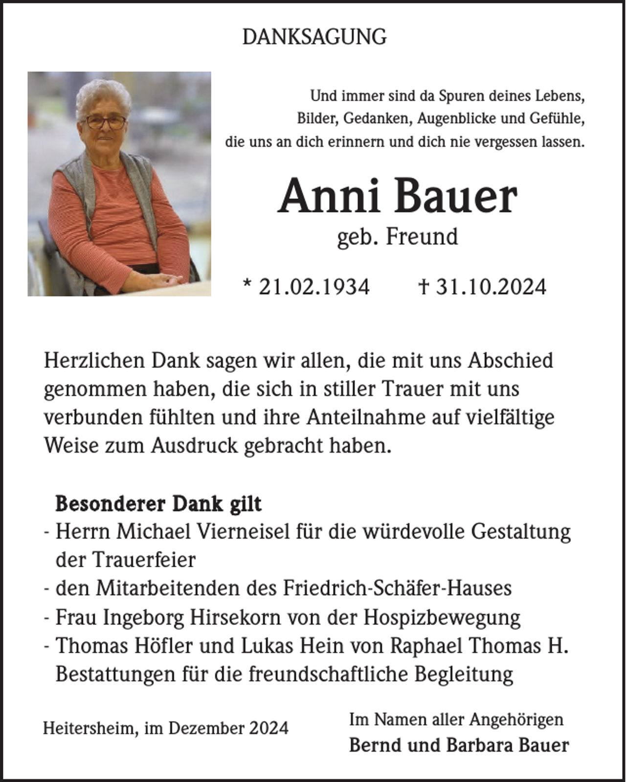 <p>DANKSAGUNG<br />Und immer sind da Spuren deines Lebens,<br />Bilder, Gedanken, Augenblicke und Gefühle,<br />die uns an dich erinnern und dich nie vergessen lassen.</p><p>Anni Bauer<br />geb. Freund<br />* 21.02.1934</p><p>† 31.10.2024</p><p>Herzlichen Dank sagen wir allen, die mit uns Abschied<br />genommen haben, die sich in stiller Trauer mit uns<br />verbunden fühlten und ihre Anteilnahme auf vielfältige<br />Weise zum Ausdruck gebracht haben.<br />Besonderer Dank gilt<br />- Herrn Michael Vierneisel für die würdevolle Gestaltung<br />der Trauerfeier<br />- den Mitarbeitenden des Friedrich-Schäfer-Hauses<br />- Frau Ingeborg Hirsekorn von der Hospizbewegung<br />- Thomas Höfler und Lukas Hein von Raphael Thomas H.<br />Bestattungen für die freundschaftliche Begleitung<br />Heitersheim, im Dezember 2024</p><p>Im Namen aller Angehörigen</p><p>Bernd und Barbara Bauer</p>