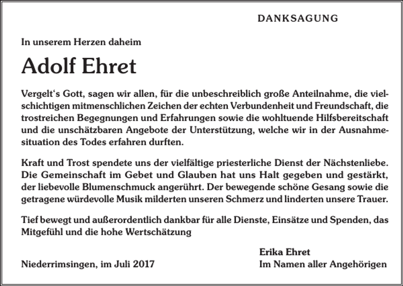 <p>DA N K SAG U NG<br />In unserem Herzen daheim</p><p>Adolf Ehret<br />Vergelt‘s Gott, sagen wir allen, für die unbeschreiblich große Anteilnahme, die vielschichtigen mitmenschlichen Zeichen der echten Verbundenheit und Freundschaft, die<br />trostreichen Begegnungen und Erfahrungen sowie die wohltuende Hilfsbereitschaft<br />und die unschätzbaren Angebote der Unterstützung, welche wir in der Ausnahmesituation des Todes erfahren durften.<br />Kraft und Trost spendete uns der vielfältige priesterliche Dienst der Nächstenliebe.<br />Die Gemeinschaft im Gebet und Glauben hat uns Halt gegeben und gestärkt,<br />der liebevolle Blumenschmuck angerührt. Der bewegende schöne Gesang sowie die<br />getragene würdevolle Musik milderten unseren Schmerz und linderten unsere Trauer.<br />Tief bewegt und außerordentlich dankbar für alle Dienste, Einsätze und Spenden, das<br />Mitgefühl und die hohe Wertschätzung</p><p>Niederrimsingen, im Juli 2017</p><p>Erika Ehret<br />Im Namen aller Angehörigen</p>