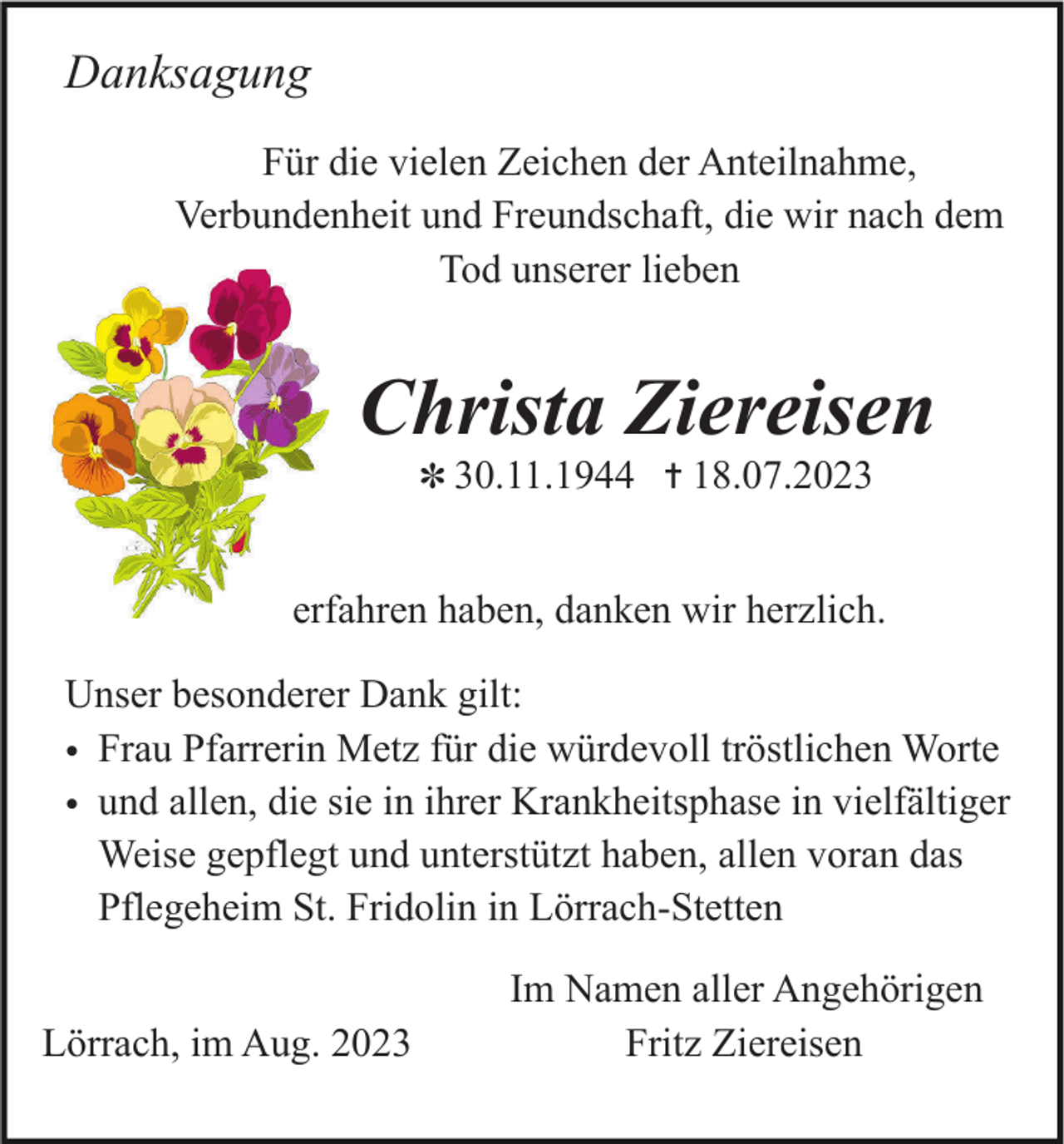 <p>Danksagung<br />Für die vielen Zeichen der Anteilnahme,<br />Verbundenheit und Freundschaft, die wir nach dem<br />Tod unserer lieben</p><p>Christa Ziereisen<br />✽ 30.11.1944</p><p>18.07.2023</p><p>erfahren haben, danken wir herzlich.<br />Unser besonderer Dank gilt:<br />• Frau Pfarrerin Metz für die würdevoll tröstlichen Worte<br />• und allen, die sie in ihrer Krankheitsphase in vielfältiger<br />Weise gepflegt und unterstützt haben, allen voran das<br />Pflegeheim St. Fridolin in Lörrach-Stetten<br />Lörrach, im Aug. 2023</p><p>Im Namen aller Angehörigen<br />Fritz Ziereisen</p>