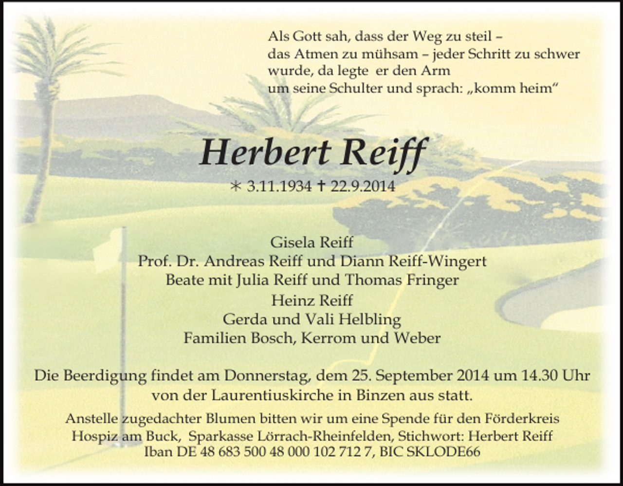 <p>Als Gott sah, dass der Weg zu steil –<br />das Atmen zu mühsam – jeder Schritt zu schwer<br />wurde, da legte er den Arm<br />um seine Schulter und sprach: „komm heim“</p><p>Herbert Reiff<br /> 3.11.1934  22.9.2014<br />Gisela Reiff<br />Prof. Dr. Andreas Reiff und Diann Reiff-Wingert<br />Beate mit Julia Reiff und Thomas Fringer<br />Heinz Reiff<br />Gerda und Vali Helbling<br />Familien Bosch, Kerrom und Weber<br />Die Beerdigung findet am Donnerstag, dem 25. September 2014 um 14.30 Uhr<br />von der Laurentiuskirche in Binzen aus statt.<br />Anstelle zugedachter Blumen bitten wir um eine Spende für den Förderkreis<br />Hospiz am Buck, Sparkasse Lörrach-Rheinfelden, Stichwort: Herbert Reiff<br />Iban DE 48 683 500 48 000 102 712 7, BIC SKLODE66</p>