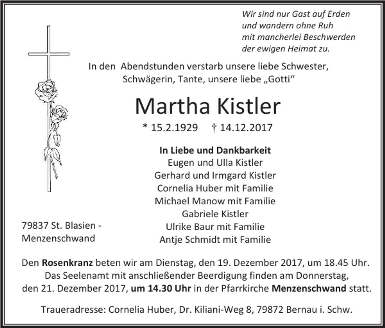 <p>Wir sind nur Gast auf Erden<br />und wandern ohne Ruh<br />mit mancherlei Beschwerden<br />der ewigen Heimat zu.</p><p>In den Abendstunden verstarb unsere liebe Schwester,<br />Schwägerin, Tante, unsere liebe „Gotti“</p><p>Martha Kistler<br />* 15.2.1929</p><p>79837 St. Blasien Menzenschwand</p><p>† 14.12.2017</p><p>In Liebe und Dankbarkeit<br />Eugen und Ulla Kistler<br />Gerhard und Irmgard Kistler<br />Cornelia Huber mit Familie<br />Michael Manow mit Familie<br />Gabriele Kistler<br />Ulrike Baur mit Familie<br />Antje Schmidt mit Familie</p><p>Den Rosenkranz beten wir am Dienstag, den 19. Dezember 2017, um 18.45 Uhr.<br />Das Seelenamt mit anschließender Beerdigung finden am Donnerstag,<br />den 21. Dezember 2017, um 14.30 Uhr in der Pfarrkirche Menzenschwand statt.<br />Traueradresse: Cornelia Huber, Dr. Kiliani-Weg 8, 79872 Bernau i. Schw.</p>