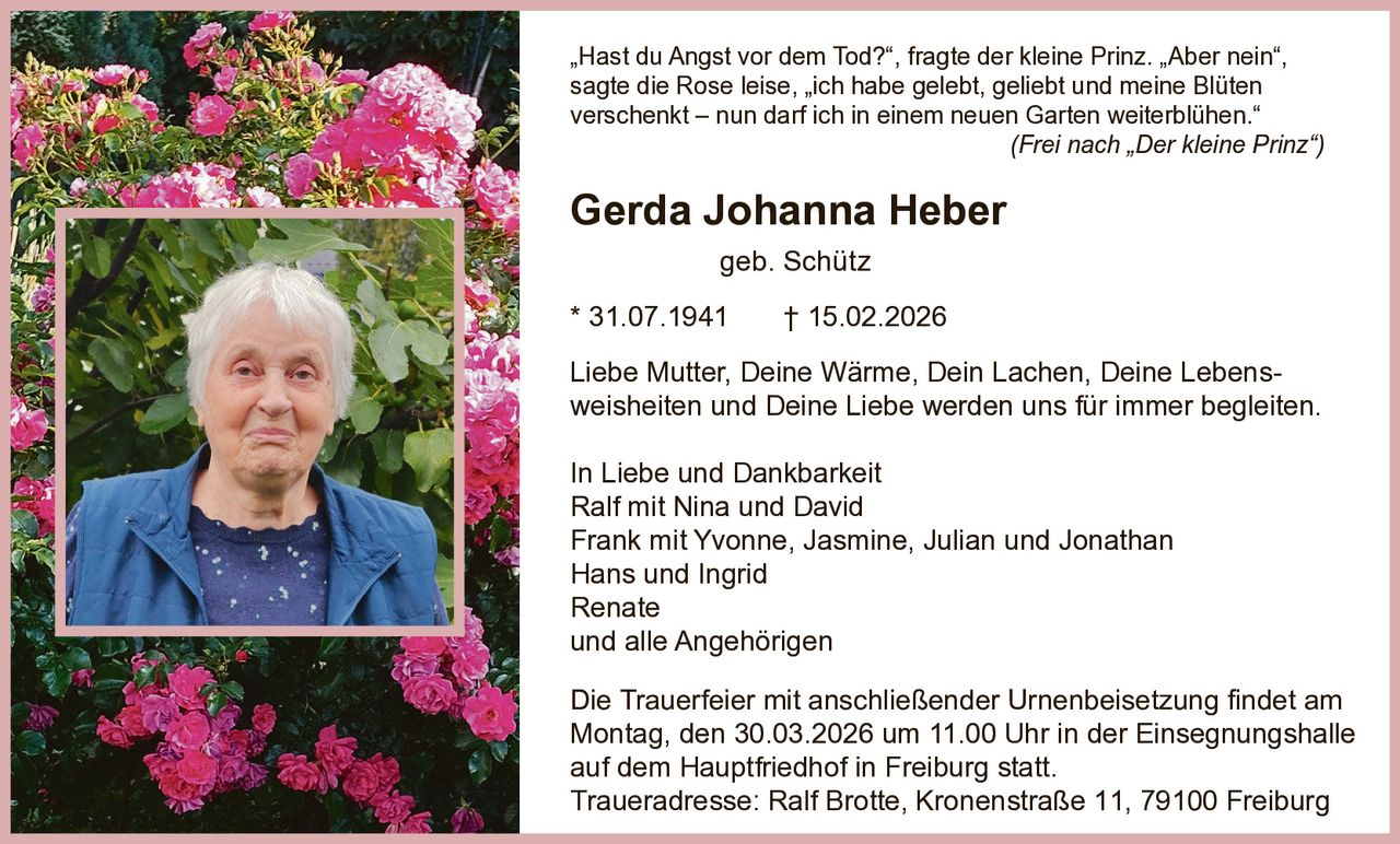 „Hast du Angst vor dem Tod?“, fragte der kleine Prinz. „Aber nein“,
sagte die Rose leise, „ich habe gelebt, geliebt und meine Blüten
verschenkt – nun darf ich in einem neuen Garten weiterblühen.“
(Frei nach „Der kleine Prinz“)

Gerda Johanna Heber
geb. Schütz
* 31.07.1941

† 15.02.2026

Liebe Mutter, Deine Wärme, Dein Lachen, Deine Lebensweisheiten und Deine Liebe werden uns für immer begleiten.
In Liebe und Dankbarkeit
Ralf mit Nina und David
Frank mit Yvonne, Jasmine, Julian und Jonathan
Hans und Ingrid
Renate
und alle Angehörigen
Die Trauerfeier mit anschließender Urnenbeisetzung findet am
Montag, den 30.03.2026 um 11.00 Uhr in der Einsegnungshalle
auf dem Hauptfriedhof in Freiburg statt.
Traueradresse: Ralf Brotte, Kronenstraße 11, 79100 Freiburg