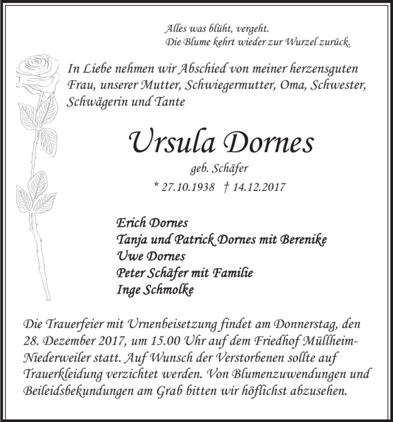 <p>Alles<br />w as blblüht,<br />ü ht, verge<br />ht.<br />Alles was<br />vergeht.<br />Die<br />u me kekehrt<br />hrt wie<br />der zzur<br />ur WWurzel<br />ur zel z zurück.<br />ur üc k.<br />Die BlBlume<br />wieder</p><p>vonn meiner<br />herzensguten<br />IInn Liebe<br />Lie be nehmen<br />ne h me n wir<br />wir Abschied<br />A bsc hie d vo<br />mei ner her<br />ze nsg ute n<br />Frau,<br />Schwiegermutter,<br />Fr<br />a u, uunserer<br />nserer Mutter,<br />M utter, Sc<br />h wi eger m utter, Oma,<br />O m a, Schwester,<br />Sc h wester,<br />Schwägerin<br />Sc h w ägeri n uund<br />n d Tante<br />T a nte</p><p>Urs<br />ul a Dor<br />nes<br />Ursula<br />Dornes<br />geb.<br />ge<br />b. Schäfer<br />Sc h äfer<br />** 27.10.1938<br />2 7. 1 0. 1 9 3 8 †† 14.12.2017<br />1 4. 1 2. 2 0 1 7</p><p>DieTrTrauerfeier<br />Die<br />a uerfeier mit<br />mit Urnenbeisetzung<br />Ur ne n be iset z u ng findet<br />fi n det am<br />a m Donnerstag,<br />Do n nerstag, den<br />de n<br />28.<br />demm Friedhof<br />2 8. Dezember<br />De ze m ber 22017,<br />0 1 7, um<br />u m 115.00<br />5. Uhr<br />U hr aauf<br />uf de<br />Frie d hof MüllheimM ül l hei mNie der weiler ststatt.<br />att. AAuf<br />uf Wunsch<br />W u n sc h der<br />der Verstorbenen<br />Verstor be ne n sollte<br />a uf<br />Niederweiler<br />sollte auf<br />Tr a uer klei d u ng ver<br />zic htet werden.<br />we r de n. Von<br />Vo n Blumenzuwendungen<br />Bl u me n z u we n d u nge n und<br />und<br />Trauerkleidung<br />verzichtet<br />Beilei ds be k u n d u nge n aam<br />m Gr<br />a b bitte<br />wir höflichst<br />höflic hst aabzusehen.<br />b z use he n.<br />Beileidsbekundungen<br />Grab<br />bittenn wir</p>